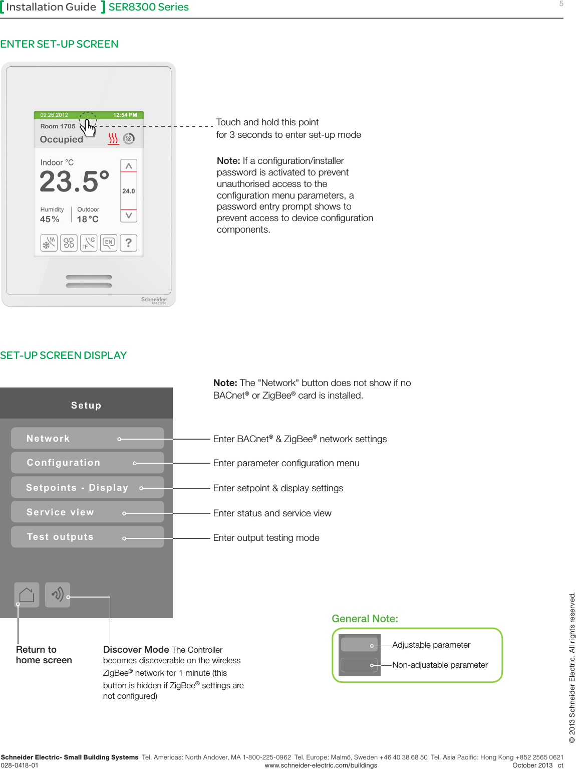 SER8300 Series 5Installation GuideSchneider Electric- Small Building Systems  Tel. Americas: North Andover, MA 1-800-225-0962  Tel. Europe: Malmö, Sweden +46 40 38 68 50  Tel. Asia Pacific: Hong Kong +852 2565 0621 028-0418-01        www.schneider-electric.com/buildings   October 2013   ct© 2013 Schneider Electric. All rights reserved.ENTER SET-UP SCREEN Touch and hold this point for 3 seconds to enter set-up mode SET-UP SCREEN DISPLAY Return to home screenGeneral Note:SetupNetworkConfigurationSetpoints - DisplayService viewTest outputsAdjustable parameterNon-adjustable parameterNote: If a conguration/installer password is activated to prevent unauthorised access to the conguration menu parameters, a password entry prompt shows to prevent access to device conguration components.Discover Mode The Controller becomes discoverable on the wireless ZigBee® network for 1 minute (this button is hidden if ZigBee® settings are not congured) Enter BACnet® &amp; ZigBee® network settingsEnter parameter conguration menuEnter setpoint &amp; display settingsEnter output testing modeEnter status and service viewNote: The &quot;Network&quot; button does not show if no BACnet® or ZigBee® card is installed.