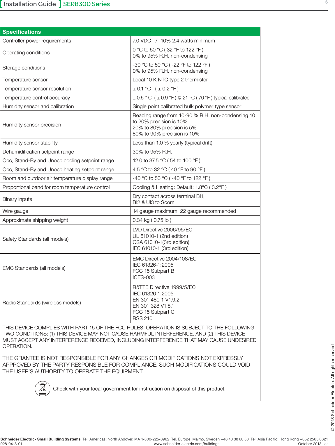 SER8300 Series 6Installation GuideSchneider Electric- Small Building Systems  Tel. Americas: North Andover, MA 1-800-225-0962  Tel. Europe: Malmö, Sweden +46 40 38 68 50  Tel. Asia Pacific: Hong Kong +852 2565 0621 028-0418-01        www.schneider-electric.com/buildings   October 2013   ct© 2013 Schneider Electric. All rights reserved.SpeciﬁcationsController power requirements 7.0 VDC +/- 10% 2.4 watts minimumOperating conditions 0 °C to 50 °C ( 32 °F to 122 °F ) 0% to 95% R.H. non-condensingStorage conditions -30 °C to 50 °C ( -22 °F to 122 °F ) 0% to 95% R.H. non-condensingTemperature sensor Local 10 K NTC type 2 thermistorTemperature sensor resolution ± 0.1 °C   ( ± 0.2 °F )Temperature control accuracy± 0.5 ° C  ( ± 0.9 °F ) @ 21 °C ( 70 °F ) typical calibratedHumidity sensor and calibration Single point calibrated bulk polymer type sensorHumidity sensor precisionReading range from 10-90 % R.H. non-condensing 10 to 20% precision is 10%  20% to 80% precision is 5%  80% to 90% precision is 10%Humidity sensor stability Less than 1.0 % yearly (typical drift)Dehumidication setpoint range 30% to 95% R.H.Occ, Stand-By and Unocc cooling setpoint range 12.0 to 37.5 °C ( 54 to 100 °F )Occ, Stand-By and Unocc heating setpoint range 4.5 °C to 32 °C ( 40 °F to 90 °F )Room and outdoor air temperature display range -40 °C to 50 °C ( -40 °F to 122 °F )Proportional band for room temperature control Cooling &amp; Heating: Default: 1.8°C ( 3.2°F )Binary inputs Dry contact across terminal BI1,  BI2 &amp; UI3 to ScomWire gauge 14 gauge maximum, 22 gauge recommendedApproximate shipping weight 0.34 kg ( 0.75 lb )Safety Standards (all models)LVD Directive 2006/95/EC UL 61010-1 (2nd edition)CSA 61010-1(3rd edition) IEC 61010-1 (3rd edition)EMC Standards (all models)EMC Directive 2004/108/EC IEC 61326-1:2005 FCC 15 Subpart B ICES-003Radio Standards (wireless models)R&amp;TTE Directive 1999/5/EC IEC 61326-1:2005 EN 301 489-1 V1.9.2 EN 301 328 V1.8.1 FCC 15 Subpart C RSS 210THIS DEVICE COMPLIES WITH PART 15 OF THE FCC RULES. OPERATION IS SUBJECT TO THE FOLLOWING TWO CONDITIONS: (1) THIS DEVICE MAY NOT CAUSE HARMFUL INTERFERENCE, AND (2) THIS DEVICE MUST ACCEPT ANY INTERFERENCE RECEIVED, INCLUDING INTERFERENCE THAT MAY CAUSE UNDESIRED OPERATION.THE GRANTEE IS NOT RESPONSIBLE FOR ANY CHANGES OR MODIFICATIONS NOT EXPRESSLY APPROVED BY THE PARTY RESPONSIBLE FOR COMPLIANCE. SUCH MODIFICATIONS COULD VOID THE USER’S AUTHORITY TO OPERATE THE EQUIPMENT.  Check with your local government for instruction on disposal of this product.