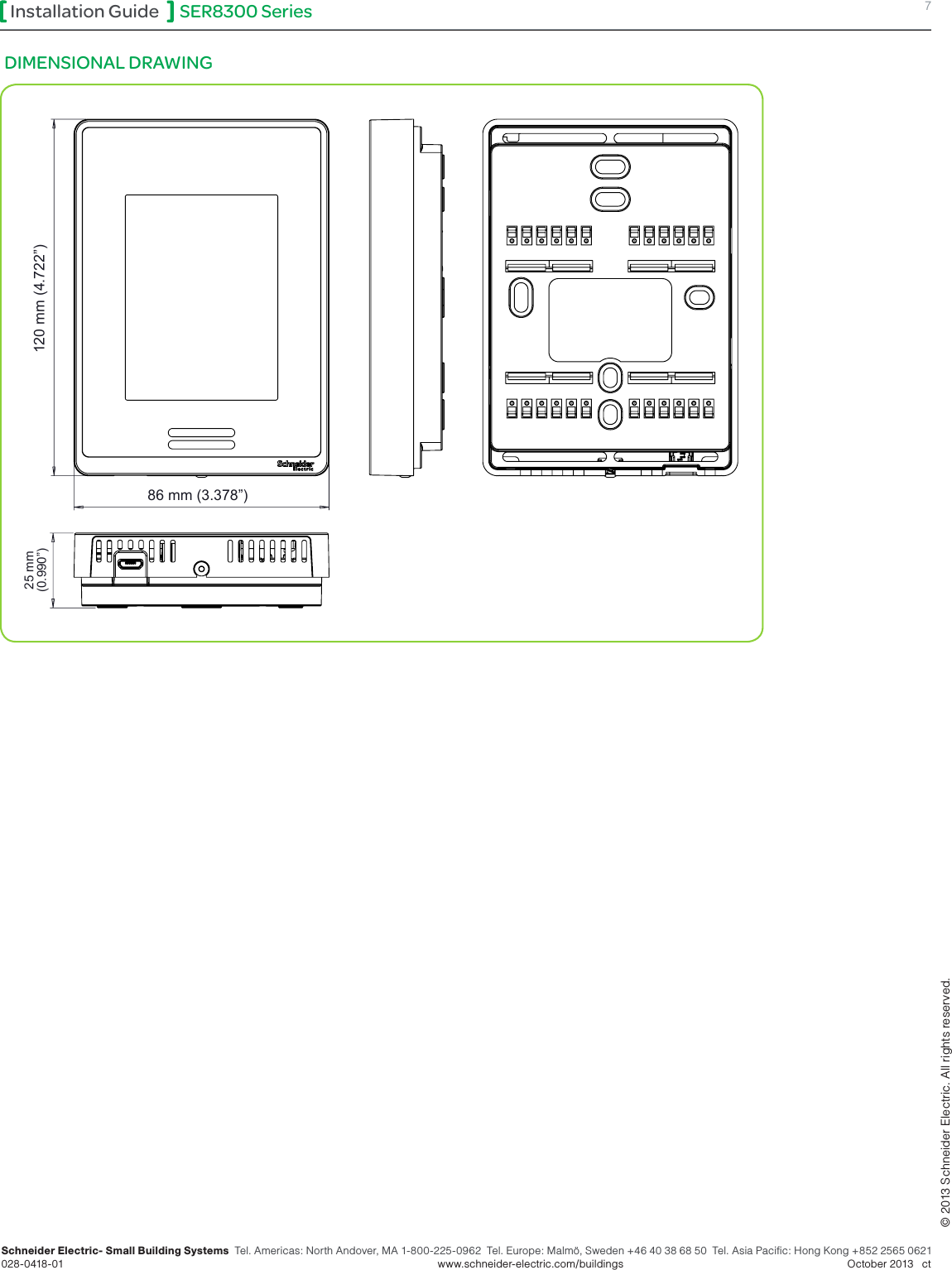 SER8300 Series 7Installation GuideSchneider Electric- Small Building Systems  Tel. Americas: North Andover, MA 1-800-225-0962  Tel. Europe: Malmö, Sweden +46 40 38 68 50  Tel. Asia Pacific: Hong Kong +852 2565 0621 028-0418-01        www.schneider-electric.com/buildings   October 2013   ct© 2013 Schneider Electric. All rights reserved.DIMENSIONAL DRAWING 86 mm (3.378”) 120 mm (4.722”)  25 mm  (0.990”) 