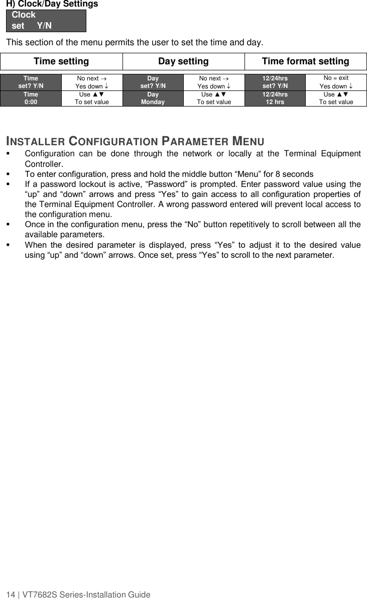 14 | VT7682S Series-Installation Guide  H) Clock/Day Settings  Clock set     Y/N  This section of the menu permits the user to set the time and day.  Time setting Day setting Time format setting    Time set? Y/N No next  Yes down  Day set? Y/N No next  Yes down  12/24hrs set? Y/N No = exit Yes down  Time 0:00 Use ▲▼ To set value Day Monday Use ▲▼ To set value 12/24hrs 12 hrs Use ▲▼ To set value    INSTALLER CONFIGURATION PARAMETER MENU    Configuration  can  be  done  through  the  network  or  locally  at  the  Terminal  Equipment Controller.  To enter configuration, press and hold the middle button “Menu” for 8 seconds  If a password lockout is active, “Password” is prompted. Enter password value using the “up” and  “down” arrows  and press “Yes” to  gain access to  all configuration properties of the Terminal Equipment Controller. A wrong password entered will prevent local access to the configuration menu.  Once in the configuration menu, press the “No” button repetitively to scroll between all the available parameters.   When  the  desired  parameter  is  displayed,  press  “Yes”  to  adjust  it  to  the  desired  value using “up” and “down” arrows. Once set, press “Yes” to scroll to the next parameter.   