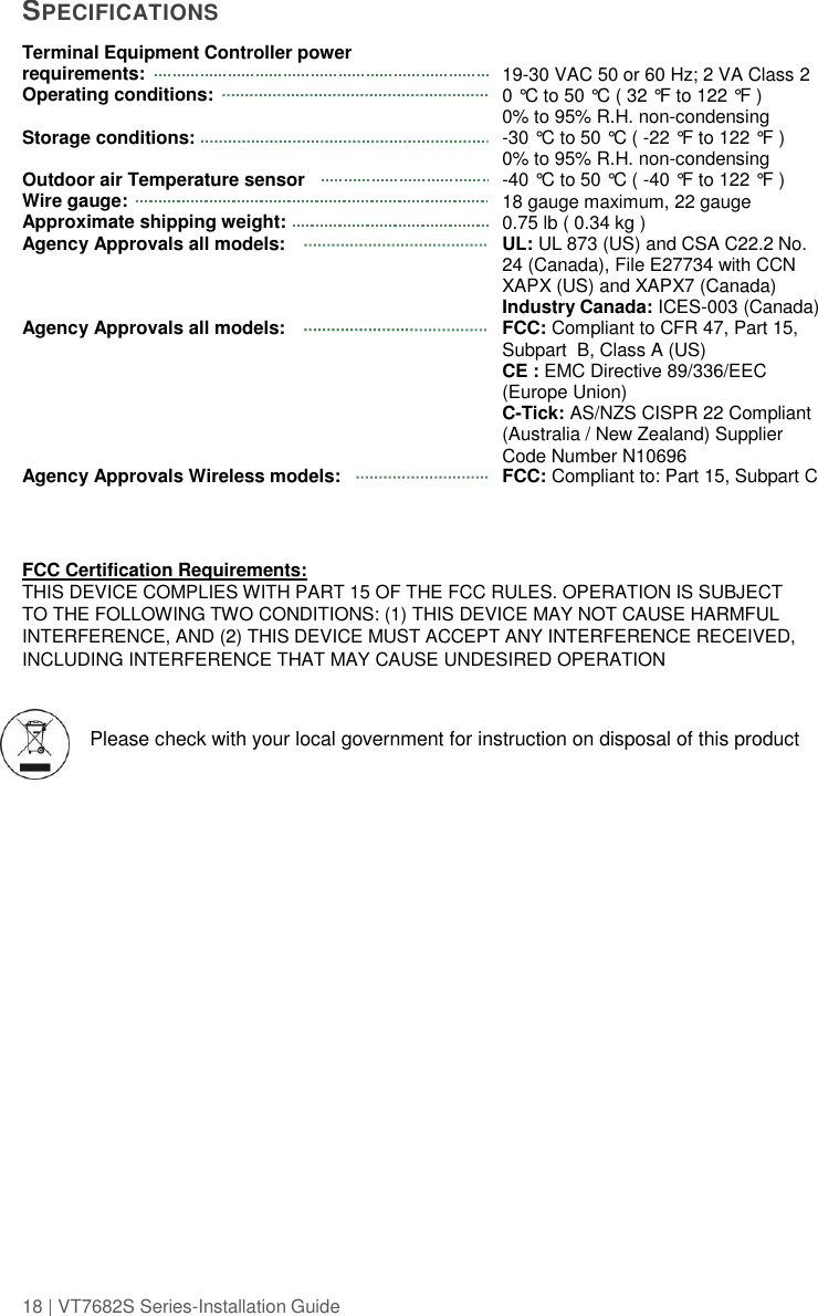 18 | VT7682S Series-Installation Guide  SPECIFICATIONS Terminal Equipment Controller power requirements: Operating conditions:   Storage conditions:  Outdoor air Temperature sensor Wire gauge: Approximate shipping weight: Agency Approvals all models:     Agency Approvals all models:       Agency Approvals Wireless models:  19-30 VAC 50 or 60 Hz; 2 VA Class 2 0 °C to 50 °C ( 32 °F to 122 °F ) 0% to 95% R.H. non-condensing -30 °C to 50 °C ( -22 °F to 122 °F ) 0% to 95% R.H. non-condensing -40 °C to 50 °C ( -40 °F to 122 °F ) 18 gauge maximum, 22 gauge  0.75 lb ( 0.34 kg ) UL: UL 873 (US) and CSA C22.2 No. 24 (Canada), File E27734 with CCN  XAPX (US) and XAPX7 (Canada) Industry Canada: ICES-003 (Canada) FCC: Compliant to CFR 47, Part 15, Subpart  B, Class A (US) CE : EMC Directive 89/336/EEC (Europe Union) C-Tick: AS/NZS CISPR 22 Compliant (Australia / New Zealand) Supplier Code Number N10696 FCC: Compliant to: Part 15, Subpart C   FCC Certification Requirements: THIS DEVICE COMPLIES WITH PART 15 OF THE FCC RULES. OPERATION IS SUBJECT TO THE FOLLOWING TWO CONDITIONS: (1) THIS DEVICE MAY NOT CAUSE HARMFUL INTERFERENCE, AND (2) THIS DEVICE MUST ACCEPT ANY INTERFERENCE RECEIVED, INCLUDING INTERFERENCE THAT MAY CAUSE UNDESIRED OPERATION  Please check with your local government for instruction on disposal of this product   