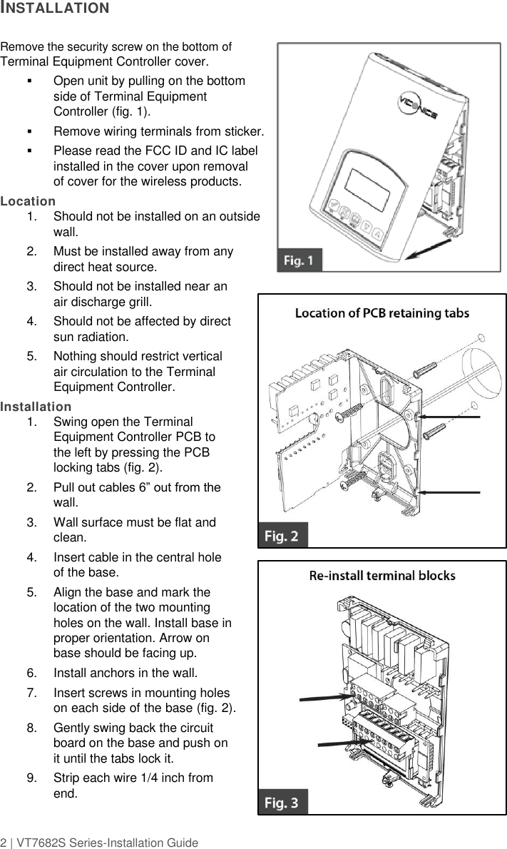 2 | VT7682S Series-Installation Guide  INSTALLATION    Remove the security screw on the bottom of Terminal Equipment Controller cover.   Open unit by pulling on the bottom side of Terminal Equipment Controller (fig. 1).  Remove wiring terminals from sticker.   Please read the FCC ID and IC label installed in the cover upon removal of cover for the wireless products. Location 1.  Should not be installed on an outside wall. 2.  Must be installed away from any direct heat source. 3.  Should not be installed near an air discharge grill. 4.  Should not be affected by direct sun radiation. 5.  Nothing should restrict vertical air circulation to the Terminal Equipment Controller. Installation 1.  Swing open the Terminal Equipment Controller PCB to the left by pressing the PCB locking tabs (fig. 2). 2. Pull out cables 6” out from the wall.  3.  Wall surface must be flat and clean.  4.  Insert cable in the central hole of the base.  5.  Align the base and mark the location of the two mounting holes on the wall. Install base in proper orientation. Arrow on base should be facing up.  6.  Install anchors in the wall. 7.  Insert screws in mounting holes on each side of the base (fig. 2).  8.  Gently swing back the circuit board on the base and push on it until the tabs lock it. 9.  Strip each wire 1/4 inch from end. 