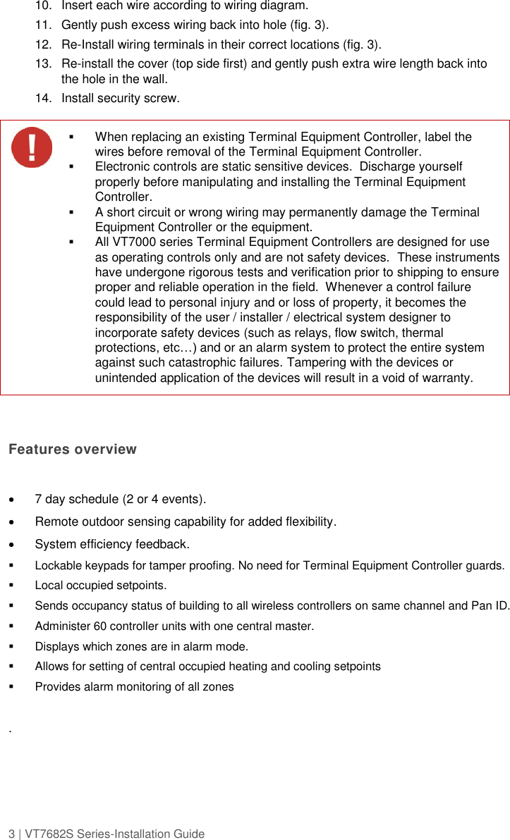 3 | VT7682S Series-Installation Guide  10.  Insert each wire according to wiring diagram. 11.  Gently push excess wiring back into hole (fig. 3). 12. Re-Install wiring terminals in their correct locations (fig. 3). 13. Re-install the cover (top side first) and gently push extra wire length back into the hole in the wall. 14.  Install security screw.    Features overview    7 day schedule (2 or 4 events).   Remote outdoor sensing capability for added flexibility.   System efficiency feedback.   Lockable keypads for tamper proofing. No need for Terminal Equipment Controller guards.   Local occupied setpoints.   Sends occupancy status of building to all wireless controllers on same channel and Pan ID.   Administer 60 controller units with one central master.   Displays which zones are in alarm mode.   Allows for setting of central occupied heating and cooling setpoints   Provides alarm monitoring of all zones  .   When replacing an existing Terminal Equipment Controller, label the wires before removal of the Terminal Equipment Controller.  Electronic controls are static sensitive devices.  Discharge yourself properly before manipulating and installing the Terminal Equipment Controller.  A short circuit or wrong wiring may permanently damage the Terminal Equipment Controller or the equipment.  All VT7000 series Terminal Equipment Controllers are designed for use as operating controls only and are not safety devices.  These instruments have undergone rigorous tests and verification prior to shipping to ensure proper and reliable operation in the field.  Whenever a control failure could lead to personal injury and or loss of property, it becomes the responsibility of the user / installer / electrical system designer to incorporate safety devices (such as relays, flow switch, thermal protections, etc…) and or an alarm system to protect the entire system against such catastrophic failures. Tampering with the devices or unintended application of the devices will result in a void of warranty. 