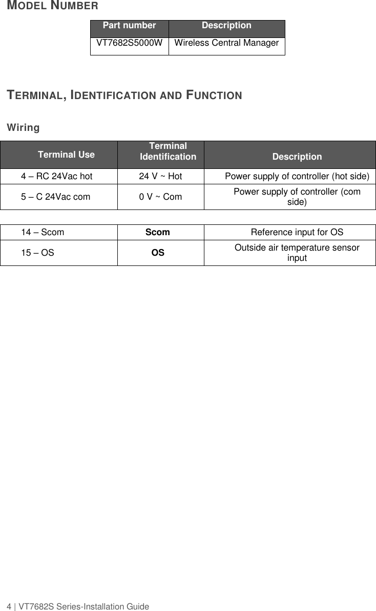 4 | VT7682S Series-Installation Guide  MODEL NUMBER Part number Description VT7682S5000W Wireless Central Manager   TERMINAL, IDENTIFICATION AND FUNCTION   Wiring  Terminal Use Terminal Identification Description 4 – RC 24Vac hot 24 V ~ Hot Power supply of controller (hot side) 5 – C 24Vac com 0 V ~ Com Power supply of controller (com side)    14 – Scom Scom Reference input for OS 15 – OS OS Outside air temperature sensor input    