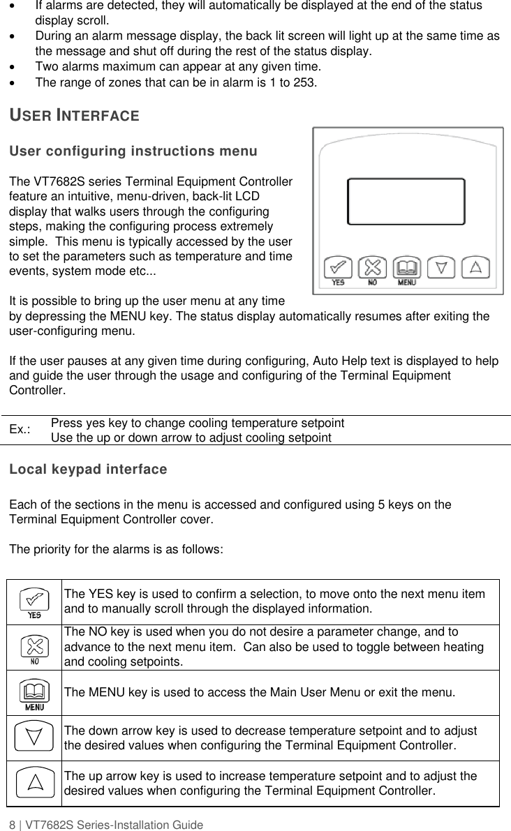 8 | VT7682S Series-Installation Guide    If alarms are detected, they will automatically be displayed at the end of the status display scroll.     During an alarm message display, the back lit screen will light up at the same time as the message and shut off during the rest of the status display.     Two alarms maximum can appear at any given time.     The range of zones that can be in alarm is 1 to 253.  USER INTERFACE  User configuring instructions menu  The VT7682S series Terminal Equipment Controller feature an intuitive, menu-driven, back-lit LCD display that walks users through the configuring steps, making the configuring process extremely simple.  This menu is typically accessed by the user to set the parameters such as temperature and time events, system mode etc...  It is possible to bring up the user menu at any time by depressing the MENU key. The status display automatically resumes after exiting the user-configuring menu.  If the user pauses at any given time during configuring, Auto Help text is displayed to help and guide the user through the usage and configuring of the Terminal Equipment Controller.  Ex.: Press yes key to change cooling temperature setpoint Use the up or down arrow to adjust cooling setpoint  Local keypad interface  Each of the sections in the menu is accessed and configured using 5 keys on the Terminal Equipment Controller cover.    The priority for the alarms is as follows:     The YES key is used to confirm a selection, to move onto the next menu item and to manually scroll through the displayed information.    The NO key is used when you do not desire a parameter change, and to advance to the next menu item.  Can also be used to toggle between heating and cooling setpoints.    The MENU key is used to access the Main User Menu or exit the menu.    The down arrow key is used to decrease temperature setpoint and to adjust the desired values when configuring the Terminal Equipment Controller.    The up arrow key is used to increase temperature setpoint and to adjust the desired values when configuring the Terminal Equipment Controller. 