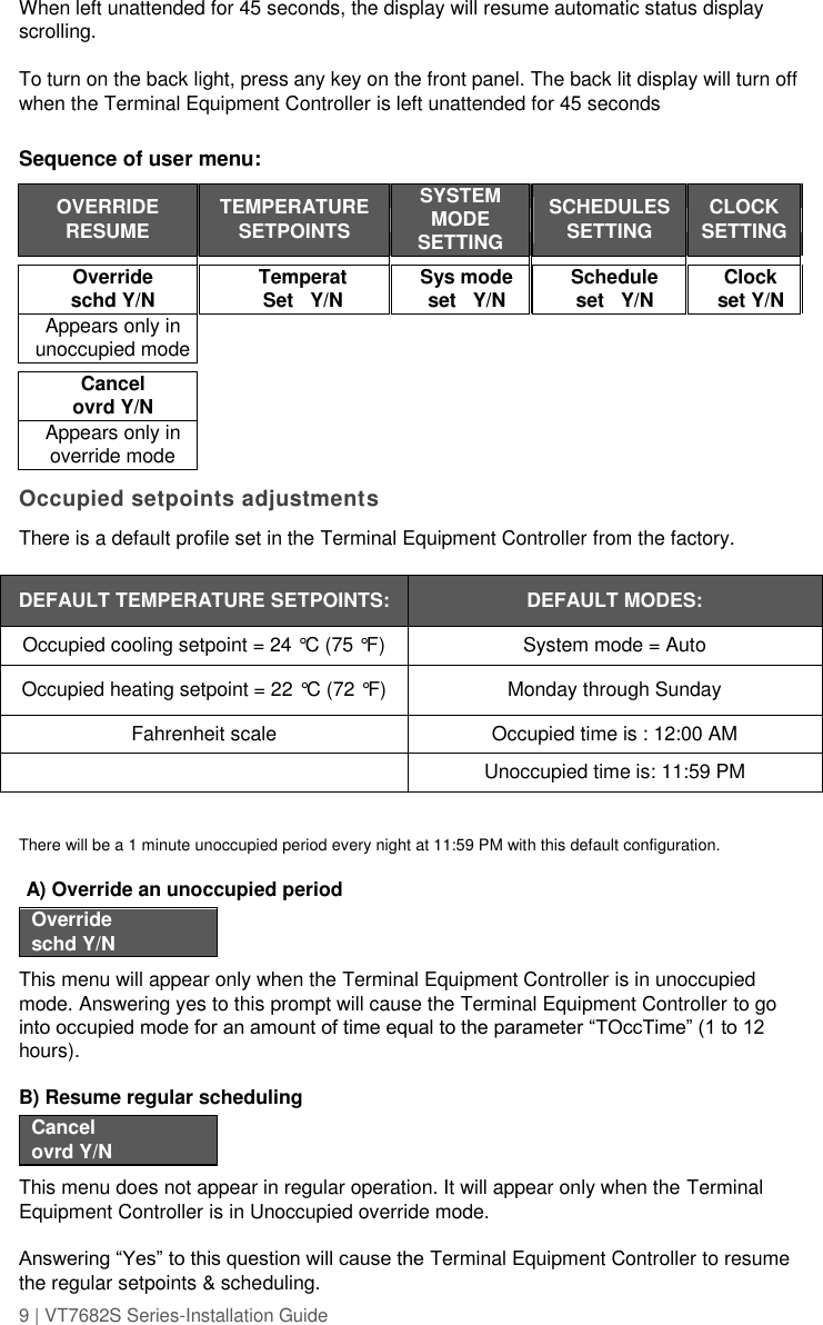 9 | VT7682S Series-Installation Guide  When left unattended for 45 seconds, the display will resume automatic status display scrolling.  To turn on the back light, press any key on the front panel. The back lit display will turn off when the Terminal Equipment Controller is left unattended for 45 seconds  Sequence of user menu:  OVERRIDE RESUME  TEMPERATURE SETPOINTS  SYSTEM MODE SETTING   SCHEDULES SETTING  CLOCK SETTING             Override schd Y/N  Temperat Set   Y/N  Sys mode set   Y/N   Schedule set   Y/N  Clock set Y/N  Appears only in unoccupied mode                        Cancel ovrd Y/N             Appears only in override mode              Occupied setpoints adjustments There is a default profile set in the Terminal Equipment Controller from the factory.  DEFAULT TEMPERATURE SETPOINTS: DEFAULT MODES: Occupied cooling setpoint = 24 °C (75 °F) System mode = Auto Occupied heating setpoint = 22 °C (72 °F) Monday through Sunday Fahrenheit scale Occupied time is : 12:00 AM  Unoccupied time is: 11:59 PM  There will be a 1 minute unoccupied period every night at 11:59 PM with this default configuration.    A) Override an unoccupied period  Override schd Y/N  This menu will appear only when the Terminal Equipment Controller is in unoccupied mode. Answering yes to this prompt will cause the Terminal Equipment Controller to go into occupied mode for an amount of time equal to the parameter “TOccTime” (1 to 12 hours).  B) Resume regular scheduling  Cancel ovrd Y/N  This menu does not appear in regular operation. It will appear only when the Terminal Equipment Controller is in Unoccupied override mode.  Answering “Yes” to this question will cause the Terminal Equipment Controller to resume the regular setpoints &amp; scheduling.  
