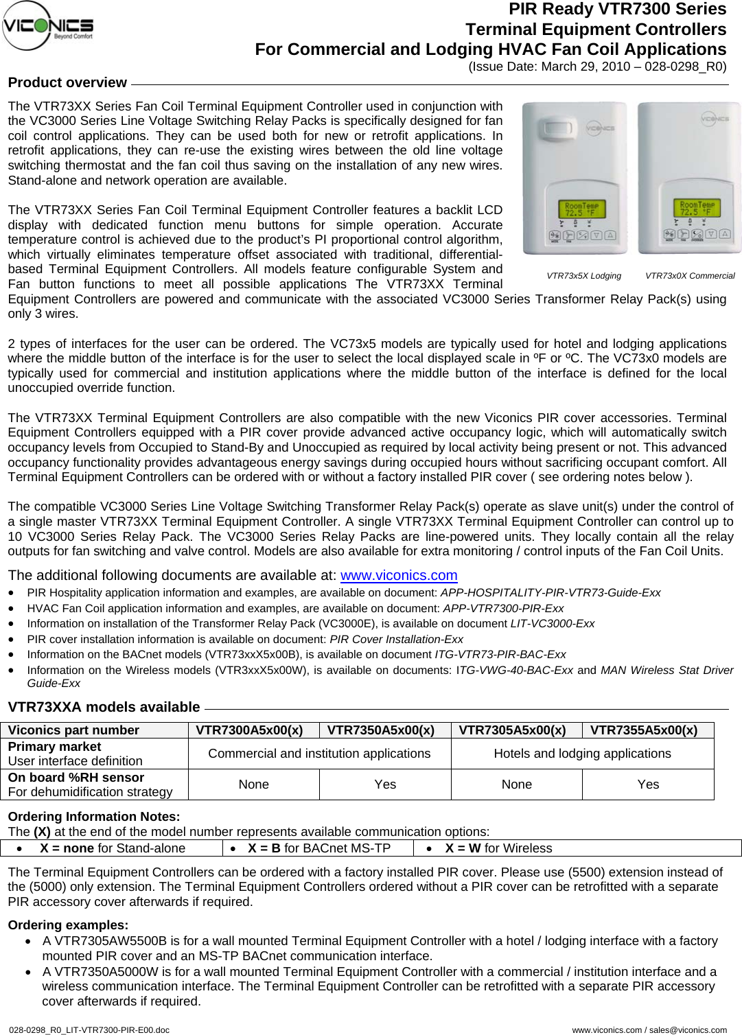 PIR Ready VTR7300 Series Terminal Equipment Controllers For Commercial and Lodging HVAC Fan Coil Applications (Issue Date: March 29, 2010 – 028-0298_R0) Product overview     The VTR73XX Series Fan Coil Terminal Equipment Controller used in conjunction with the VC3000 Series Line Voltage Switching Relay Packs is specifically designed for fan coil control applications. They can be used both for new or retrofit applications. In retrofit applications, they can re-use the existing wires between the old line voltage switching thermostat and the fan coil thus saving on the installation of any new wires. Stand-alone and network operation are available.  The VTR73XX Series Fan Coil Terminal Equipment Controller features a backlit LCD display with dedicated function menu buttons for simple operation. Accurate temperature control is achieved due to the product’s PI proportional control algorithm, which virtually eliminates temperature offset associated with traditional, differential-based Terminal Equipment Controllers. All models feature configurable System and Fan button functions to meet all possible applications The VTR73XX Terminal Equipment Controllers are powered and communicate with the associated VC3000 Series Transformer Relay Pack(s) using only 3 wires.  2 types of interfaces for the user can be ordered. The VC73x5 models are typically used for hotel and lodging applications where the middle button of the interface is for the user to select the local displayed scale in ºF or ºC. The VC73x0 models are typically used for commercial and institution applications where the middle button of the interface is defined for the local unoccupied override function.  The VTR73XX Terminal Equipment Controllers are also compatible with the new Viconics PIR cover accessories. Terminal Equipment Controllers equipped with a PIR cover provide advanced active occupancy logic, which will automatically switch occupancy levels from Occupied to Stand-By and Unoccupied as required by local activity being present or not. This advanced occupancy functionality provides advantageous energy savings during occupied hours without sacrificing occupant comfort. All Terminal Equipment Controllers can be ordered with or without a factory installed PIR cover ( see ordering notes below ).  The compatible VC3000 Series Line Voltage Switching Transformer Relay Pack(s) operate as slave unit(s) under the control of a single master VTR73XX Terminal Equipment Controller. A single VTR73XX Terminal Equipment Controller can control up to 10 VC3000 Series Relay Pack. The VC3000 Series Relay Packs are line-powered units. They locally contain all the relay outputs for fan switching and valve control. Models are also available for extra monitoring / control inputs of the Fan Coil Units. The additional following documents are available at: www.viconics.com • PIR Hospitality application information and examples, are available on document: APP-HOSPITALITY-PIR-VTR73-Guide-Exx • HVAC Fan Coil application information and examples, are available on document: APP-VTR7300-PIR-Exx • Information on installation of the Transformer Relay Pack (VC3000E), is available on document LIT-VC3000-Exx • PIR cover installation information is available on document: PIR Cover Installation-Exx • Information on the BACnet models (VTR73xxX5x00B), is available on document ITG-VTR73-PIR-BAC-Exx • Information on the Wireless models (VTR3xxX5x00W), is available on documents: ITG-VWG-40-BAC-Exx and MAN Wireless Stat Driver Guide-Exx  VTR73XXA models available     Viconics part number  VTR7300A5x00(x)  VTR7350A5x00(x)  VTR7305A5x00(x)  VTR7355A5x00(x) Primary market User interface definition  Commercial and institution applications  Hotels and lodging applications On board %RH sensor For dehumidification strategy  None Yes None Yes  Ordering Information Notes: The (X) at the end of the model number represents available communication options:  • X = none for Stand-alone  • X = B for BACnet MS-TP  • X = W for Wireless  The Terminal Equipment Controllers can be ordered with a factory installed PIR cover. Please use (5500) extension instead of the (5000) only extension. The Terminal Equipment Controllers ordered without a PIR cover can be retrofitted with a separate PIR accessory cover afterwards if required.   Ordering examples:  •  A VTR7305AW5500B is for a wall mounted Terminal Equipment Controller with a hotel / lodging interface with a factory mounted PIR cover and an MS-TP BACnet communication interface. •  A VTR7350A5000W is for a wall mounted Terminal Equipment Controller with a commercial / institution interface and a wireless communication interface. The Terminal Equipment Controller can be retrofitted with a separate PIR accessory cover afterwards if required.   028-0298_R0_LIT-VTR7300-PIR-E00.doc     www.viconics.com / sales@viconics.com  VTR73x5X Lodging          VTR73x0X Commercial 