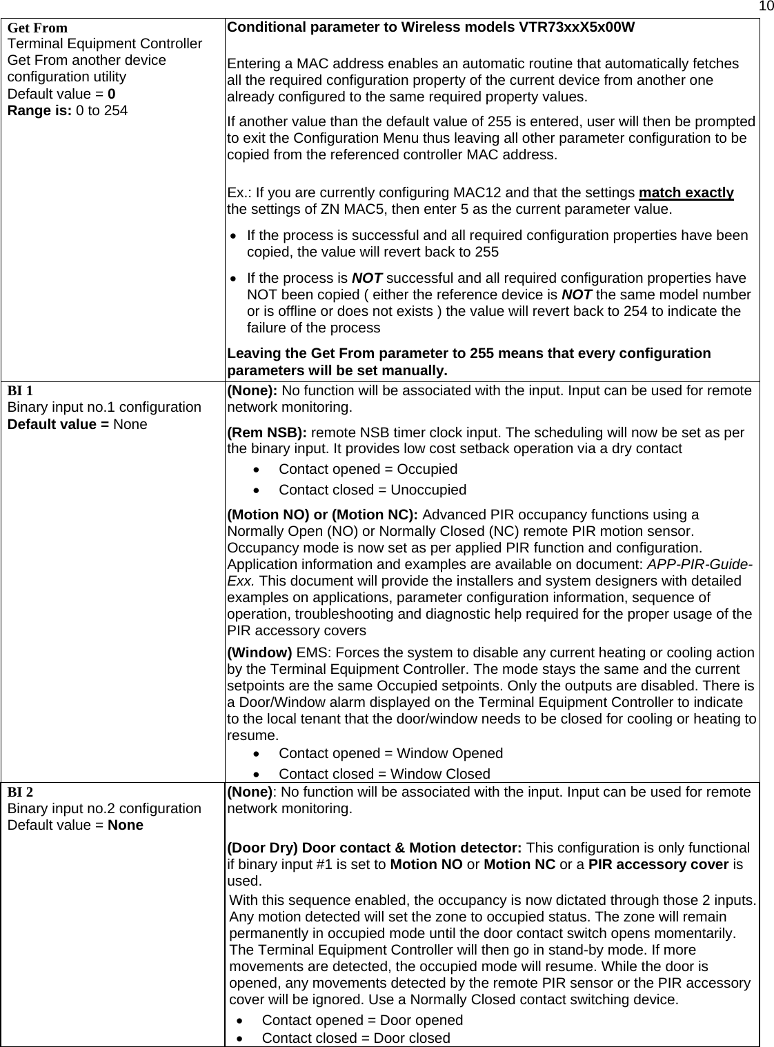  10  Get From Terminal Equipment Controller Get From another device configuration utility Default value = 0 Range is: 0 to 254 Conditional parameter to Wireless models VTR73xxX5x00W  Entering a MAC address enables an automatic routine that automatically fetches all the required configuration property of the current device from another one already configured to the same required property values.  If another value than the default value of 255 is entered, user will then be prompted to exit the Configuration Menu thus leaving all other parameter configuration to be copied from the referenced controller MAC address.  Ex.: If you are currently configuring MAC12 and that the settings match exactly the settings of ZN MAC5, then enter 5 as the current parameter value. •  If the process is successful and all required configuration properties have been copied, the value will revert back to 255 •  If the process is NOT successful and all required configuration properties have NOT been copied ( either the reference device is NOT the same model number or is offline or does not exists ) the value will revert back to 254 to indicate the failure of the process Leaving the Get From parameter to 255 means that every configuration parameters will be set manually. BI 1 Binary input no.1 configuration Default value = None (None): No function will be associated with the input. Input can be used for remote network monitoring.  (Rem NSB): remote NSB timer clock input. The scheduling will now be set as per the binary input. It provides low cost setback operation via a dry contact •  Contact opened = Occupied •  Contact closed = Unoccupied  (Motion NO) or (Motion NC): Advanced PIR occupancy functions using a Normally Open (NO) or Normally Closed (NC) remote PIR motion sensor. Occupancy mode is now set as per applied PIR function and configuration. Application information and examples are available on document: APP-PIR-Guide-Exx. This document will provide the installers and system designers with detailed examples on applications, parameter configuration information, sequence of operation, troubleshooting and diagnostic help required for the proper usage of the PIR accessory covers   (Window) EMS: Forces the system to disable any current heating or cooling action by the Terminal Equipment Controller. The mode stays the same and the current setpoints are the same Occupied setpoints. Only the outputs are disabled. There is a Door/Window alarm displayed on the Terminal Equipment Controller to indicate to the local tenant that the door/window needs to be closed for cooling or heating to resume. •  Contact opened = Window Opened •  Contact closed = Window Closed BI 2 Binary input no.2 configuration Default value = None (None): No function will be associated with the input. Input can be used for remote network monitoring.  (Door Dry) Door contact &amp; Motion detector: This configuration is only functional if binary input #1 is set to Motion NO or Motion NC or a PIR accessory cover is used. With this sequence enabled, the occupancy is now dictated through those 2 inputs. Any motion detected will set the zone to occupied status. The zone will remain permanently in occupied mode until the door contact switch opens momentarily. The Terminal Equipment Controller will then go in stand-by mode. If more movements are detected, the occupied mode will resume. While the door is opened, any movements detected by the remote PIR sensor or the PIR accessory cover will be ignored. Use a Normally Closed contact switching device. •  Contact opened = Door opened •  Contact closed = Door closed 