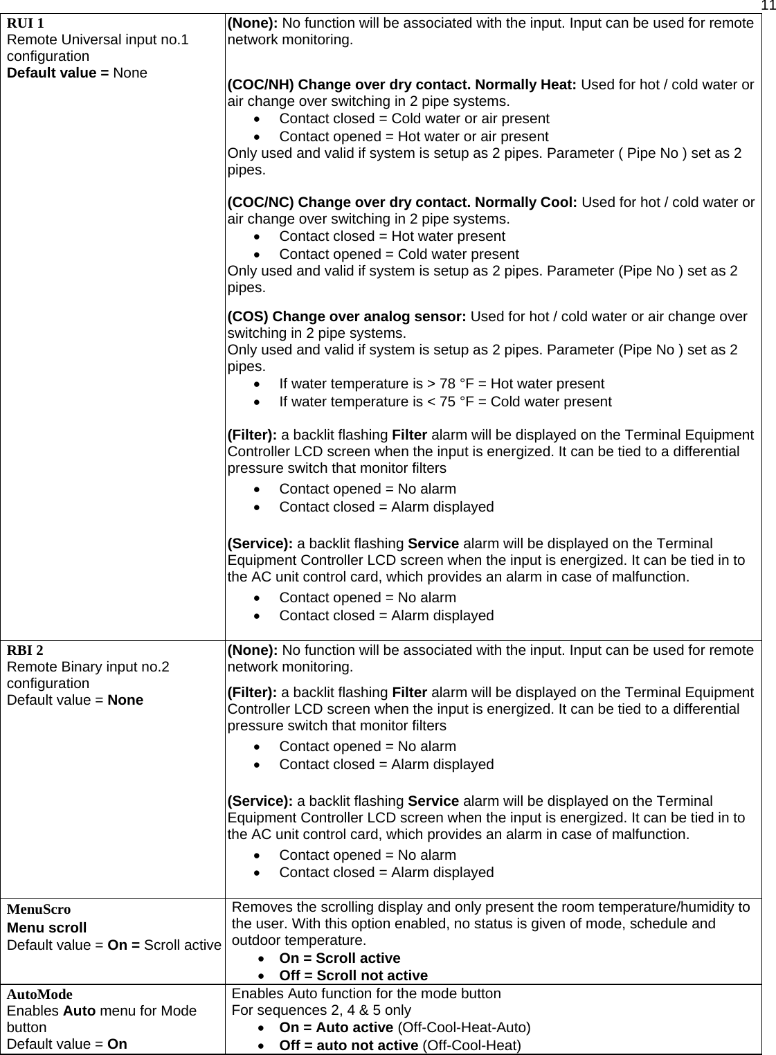  11RUI 1 Remote Universal input no.1 configuration Default value = None (None): No function will be associated with the input. Input can be used for remote network monitoring.  (COC/NH) Change over dry contact. Normally Heat: Used for hot / cold water or air change over switching in 2 pipe systems.  •  Contact closed = Cold water or air present •  Contact opened = Hot water or air present Only used and valid if system is setup as 2 pipes. Parameter ( Pipe No ) set as 2 pipes.   (COC/NC) Change over dry contact. Normally Cool: Used for hot / cold water or air change over switching in 2 pipe systems.  •  Contact closed = Hot water present •  Contact opened = Cold water present Only used and valid if system is setup as 2 pipes. Parameter (Pipe No ) set as 2 pipes.  (COS) Change over analog sensor: Used for hot / cold water or air change over switching in 2 pipe systems. Only used and valid if system is setup as 2 pipes. Parameter (Pipe No ) set as 2 pipes.  •  If water temperature is &gt; 78 °F = Hot water present •  If water temperature is &lt; 75 °F = Cold water present  (Filter): a backlit flashing Filter alarm will be displayed on the Terminal Equipment Controller LCD screen when the input is energized. It can be tied to a differential pressure switch that monitor filters  •  Contact opened = No alarm •  Contact closed = Alarm displayed   (Service): a backlit flashing Service alarm will be displayed on the Terminal Equipment Controller LCD screen when the input is energized. It can be tied in to the AC unit control card, which provides an alarm in case of malfunction. •  Contact opened = No alarm •  Contact closed = Alarm displayed  RBI 2 Remote Binary input no.2 configuration Default value = None (None): No function will be associated with the input. Input can be used for remote network monitoring.  (Filter): a backlit flashing Filter alarm will be displayed on the Terminal Equipment Controller LCD screen when the input is energized. It can be tied to a differential pressure switch that monitor filters  •  Contact opened = No alarm •  Contact closed = Alarm displayed   (Service): a backlit flashing Service alarm will be displayed on the Terminal Equipment Controller LCD screen when the input is energized. It can be tied in to the AC unit control card, which provides an alarm in case of malfunction. •  Contact opened = No alarm •  Contact closed = Alarm displayed  MenuScro  Menu scroll Default value = On = Scroll active Removes the scrolling display and only present the room temperature/humidity to the user. With this option enabled, no status is given of mode, schedule and outdoor temperature. • On = Scroll active • Off = Scroll not active AutoMode Enables Auto menu for Mode button Default value = On  Enables Auto function for the mode button For sequences 2, 4 &amp; 5 only  • On = Auto active (Off-Cool-Heat-Auto) • Off = auto not active (Off-Cool-Heat) 