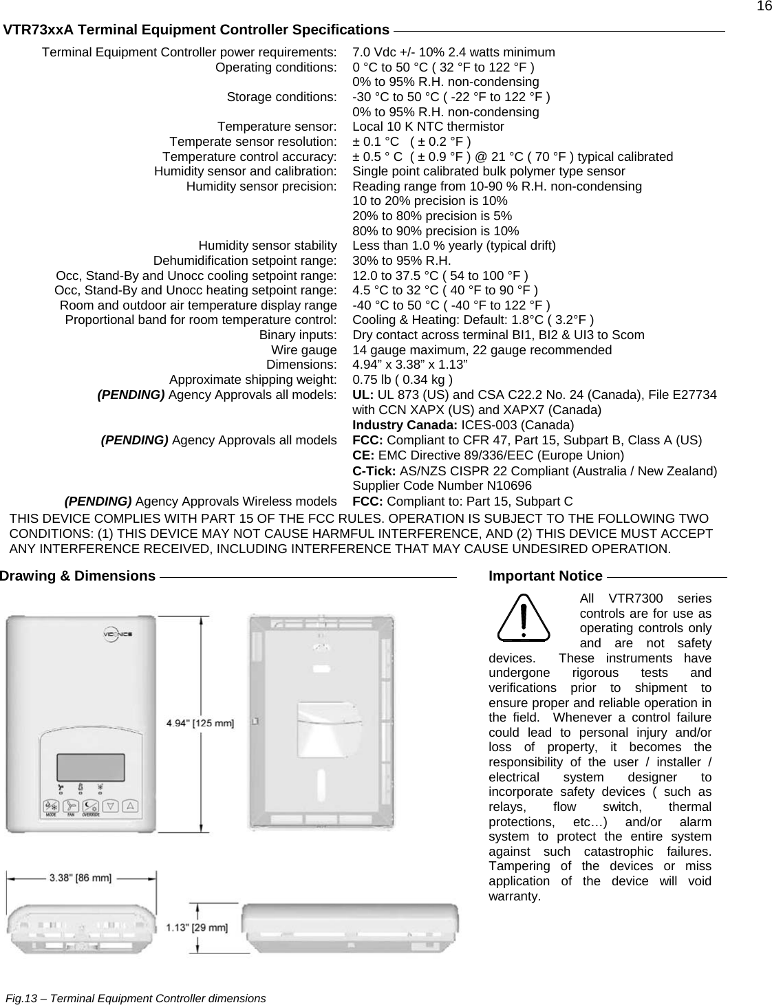  16  VTR73xxA Terminal Equipment Controller Specifications     Terminal Equipment Controller power requirements:  7.0 Vdc +/- 10% 2.4 watts minimum Operating conditions:  0 °C to 50 °C ( 32 °F to 122 °F )   0% to 95% R.H. non-condensing Storage conditions:  -30 °C to 50 °C ( -22 °F to 122 °F )   0% to 95% R.H. non-condensing Temperature sensor:  Local 10 K NTC thermistor Temperate sensor resolution:  ± 0.1 °C   ( ± 0.2 °F ) Temperature control accuracy:  ± 0.5 ° C  ( ± 0.9 °F ) @ 21 °C ( 70 °F ) typical calibrated Humidity sensor and calibration:  Single point calibrated bulk polymer type sensor Humidity sensor precision:  Reading range from 10-90 % R.H. non-condensing 10 to 20% precision is 10% 20% to 80% precision is 5% 80% to 90% precision is 10% Humidity sensor stability  Less than 1.0 % yearly (typical drift) Dehumidification setpoint range:  30% to 95% R.H. Occ, Stand-By and Unocc cooling setpoint range:  12.0 to 37.5 °C ( 54 to 100 °F ) Occ, Stand-By and Unocc heating setpoint range:  4.5 °C to 32 °C ( 40 °F to 90 °F ) Room and outdoor air temperature display range  -40 °C to 50 °C ( -40 °F to 122 °F ) Proportional band for room temperature control:  Cooling &amp; Heating: Default: 1.8°C ( 3.2°F ) Binary inputs:  Dry contact across terminal BI1, BI2 &amp; UI3 to Scom Wire gauge  14 gauge maximum, 22 gauge recommended Dimensions: 4.94” x 3.38” x 1.13” Approximate shipping weight:  0.75 lb ( 0.34 kg )  (PENDING) Agency Approvals all models:  UL: UL 873 (US) and CSA C22.2 No. 24 (Canada), File E27734 with CCN XAPX (US) and XAPX7 (Canada)  Industry Canada: ICES-003 (Canada)  (PENDING) Agency Approvals all models  FCC: Compliant to CFR 47, Part 15, Subpart B, Class A (US)  CE: EMC Directive 89/336/EEC (Europe Union)  C-Tick: AS/NZS CISPR 22 Compliant (Australia / New Zealand) Supplier Code Number N10696 (PENDING) Agency Approvals Wireless models  FCC: Compliant to: Part 15, Subpart C THIS DEVICE COMPLIES WITH PART 15 OF THE FCC RULES. OPERATION IS SUBJECT TO THE FOLLOWING TWO CONDITIONS: (1) THIS DEVICE MAY NOT CAUSE HARMFUL INTERFERENCE, AND (2) THIS DEVICE MUST ACCEPT ANY INTERFERENCE RECEIVED, INCLUDING INTERFERENCE THAT MAY CAUSE UNDESIRED OPERATION.  Drawing &amp; Dimensions                                   Fig.13 – Terminal Equipment Controller dimensions   Important Notice     All VTR7300 series controls are for use as operating controls only and are not safety devices.  These instruments have undergone rigorous tests and verifications prior to shipment to ensure proper and reliable operation in the field.  Whenever a control failure could lead to personal injury and/or loss of property, it becomes the responsibility of the user / installer / electrical system designer to incorporate safety devices ( such as relays, flow switch, thermal protections, etc…) and/or alarm system to protect the entire system against such catastrophic failures.  Tampering of the devices or miss application of the device will void warranty.   