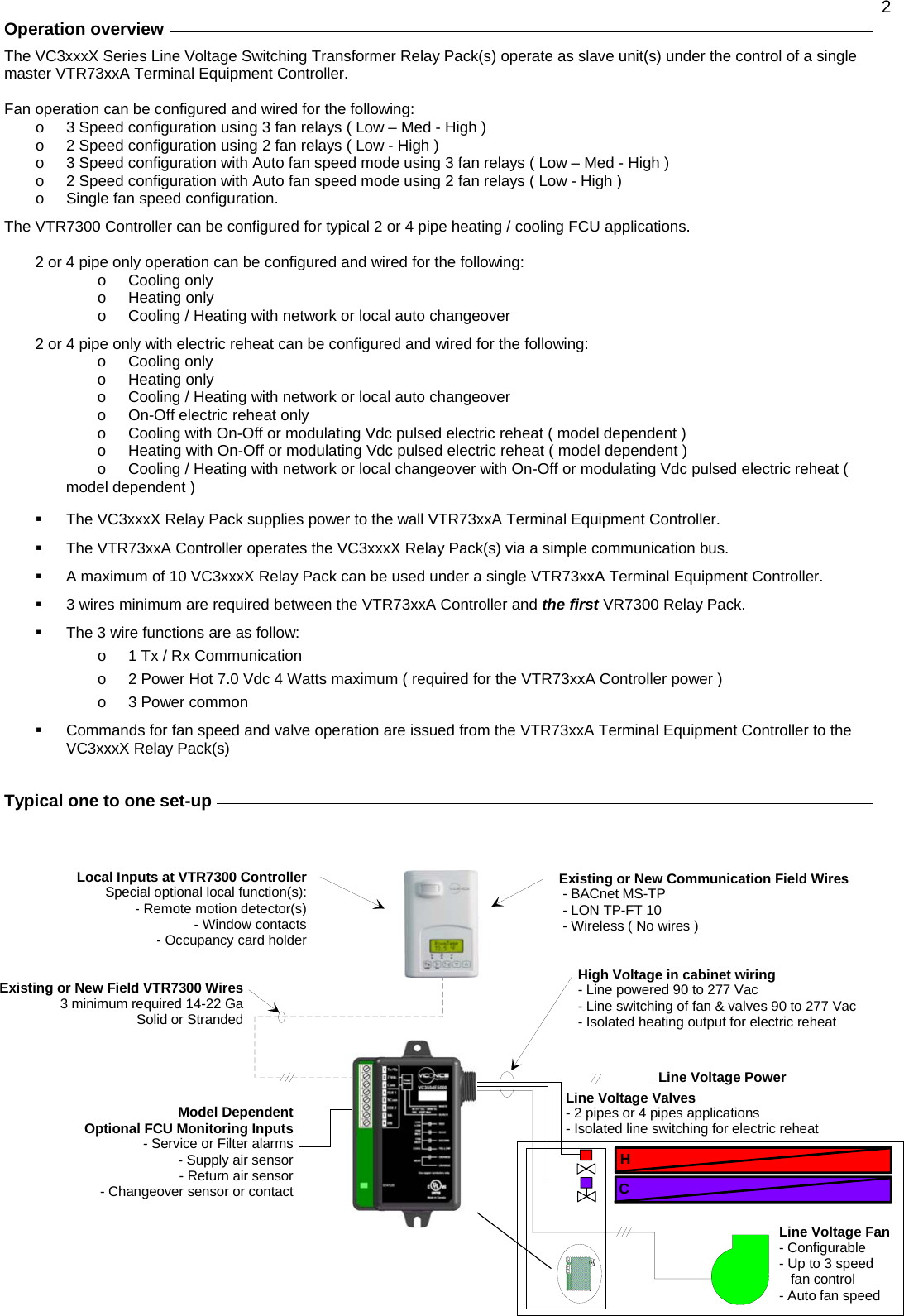  2 Operation overview     The VC3xxxX Series Line Voltage Switching Transformer Relay Pack(s) operate as slave unit(s) under the control of a single master VTR73xxA Terminal Equipment Controller.  Fan operation can be configured and wired for the following: o  3 Speed configuration using 3 fan relays ( Low – Med - High ) o  2 Speed configuration using 2 fan relays ( Low - High ) o  3 Speed configuration with Auto fan speed mode using 3 fan relays ( Low – Med - High ) o  2 Speed configuration with Auto fan speed mode using 2 fan relays ( Low - High ) o  Single fan speed configuration.   The VTR7300 Controller can be configured for typical 2 or 4 pipe heating / cooling FCU applications.   2 or 4 pipe only operation can be configured and wired for the following: o Cooling only o Heating only o  Cooling / Heating with network or local auto changeover  2 or 4 pipe only with electric reheat can be configured and wired for the following: o Cooling only o Heating only o  Cooling / Heating with network or local auto changeover o  On-Off electric reheat only  o  Cooling with On-Off or modulating Vdc pulsed electric reheat ( model dependent ) o  Heating with On-Off or modulating Vdc pulsed electric reheat ( model dependent ) o  Cooling / Heating with network or local changeover with On-Off or modulating Vdc pulsed electric reheat ( model dependent )    The VC3xxxX Relay Pack supplies power to the wall VTR73xxA Terminal Equipment Controller.   The VTR73xxA Controller operates the VC3xxxX Relay Pack(s) via a simple communication bus.   A maximum of 10 VC3xxxX Relay Pack can be used under a single VTR73xxA Terminal Equipment Controller.   3 wires minimum are required between the VTR73xxA Controller and the first VR7300 Relay Pack.   The 3 wire functions are as follow: o  1 Tx / Rx Communication o  2 Power Hot 7.0 Vdc 4 Watts maximum ( required for the VTR73xxA Controller power ) o  3 Power common   Commands for fan speed and valve operation are issued from the VTR73xxA Terminal Equipment Controller to the VC3xxxX Relay Pack(s)   Typical one to one set-up                    Existing or New Field VTR7300 Wires3 minimum required 14-22 GaSolid or StrandedHCHigh Voltage in cabinet wiring- Line powered 90 to 277 Vac- Line switching of fan &amp; valves 90 to 277 Vac- Isolated heating output for electric reheatLine Voltage PowerLine Voltage Valves- 2 pipes or 4 pipes applications- Isolated line switching for electric reheatLine Voltage Fan- Configurable- Up to 3 speed   fan control- Auto fan speed Local Inputs at VTR7300 ControllerSpecial optional local function(s):- Remote motion detector(s)- Window contacts- Occupancy card holderModel DependentOptional FCU Monitoring Inputs- Service or Filter alarms- Supply air sensor- Return air sensor- Changeover sensor or contactExisting or New Communication Field Wires - BACnet MS-TP - LON TP-FT 10 - Wireless ( No wires )