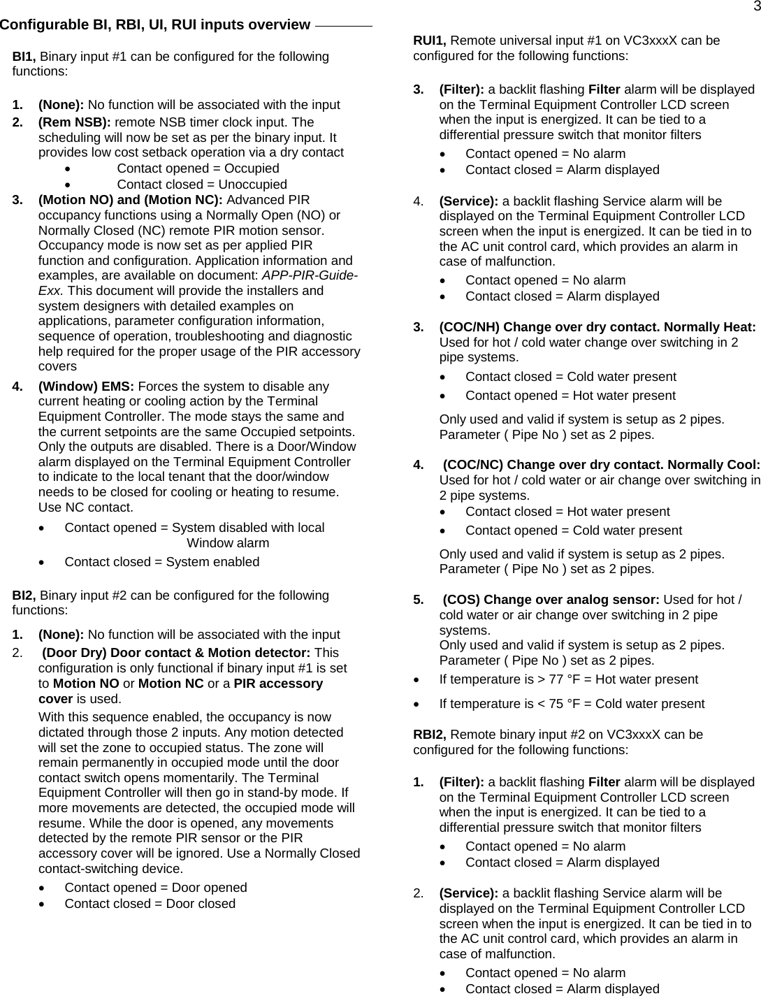  3Configurable BI, RBI, UI, RUI inputs overview     BI1, Binary input #1 can be configured for the following functions:  1. (None): No function will be associated with the input  2. (Rem NSB): remote NSB timer clock input. The scheduling will now be set as per the binary input. It provides low cost setback operation via a dry contact •  Contact opened = Occupied •  Contact closed = Unoccupied 3.  (Motion NO) and (Motion NC): Advanced PIR occupancy functions using a Normally Open (NO) or Normally Closed (NC) remote PIR motion sensor. Occupancy mode is now set as per applied PIR function and configuration. Application information and examples, are available on document: APP-PIR-Guide-Exx. This document will provide the installers and system designers with detailed examples on applications, parameter configuration information, sequence of operation, troubleshooting and diagnostic help required for the proper usage of the PIR accessory covers  4. (Window) EMS: Forces the system to disable any current heating or cooling action by the Terminal Equipment Controller. The mode stays the same and the current setpoints are the same Occupied setpoints. Only the outputs are disabled. There is a Door/Window alarm displayed on the Terminal Equipment Controller to indicate to the local tenant that the door/window needs to be closed for cooling or heating to resume. Use NC contact. •  Contact opened = System disabled with local Window alarm •  Contact closed = System enabled  BI2, Binary input #2 can be configured for the following functions: 1. (None): No function will be associated with the input  2.   (Door Dry) Door contact &amp; Motion detector: This configuration is only functional if binary input #1 is set to Motion NO or Motion NC or a PIR accessory cover is used. With this sequence enabled, the occupancy is now dictated through those 2 inputs. Any motion detected will set the zone to occupied status. The zone will remain permanently in occupied mode until the door contact switch opens momentarily. The Terminal Equipment Controller will then go in stand-by mode. If more movements are detected, the occupied mode will resume. While the door is opened, any movements detected by the remote PIR sensor or the PIR accessory cover will be ignored. Use a Normally Closed contact-switching device. •  Contact opened = Door opened •  Contact closed = Door closed  RUI1, Remote universal input #1 on VC3xxxX can be configured for the following functions:  3. (Filter): a backlit flashing Filter alarm will be displayed on the Terminal Equipment Controller LCD screen when the input is energized. It can be tied to a differential pressure switch that monitor filters  •  Contact opened = No alarm •  Contact closed = Alarm displayed  4.  (Service): a backlit flashing Service alarm will be displayed on the Terminal Equipment Controller LCD screen when the input is energized. It can be tied in to the AC unit control card, which provides an alarm in case of malfunction. •  Contact opened = No alarm •  Contact closed = Alarm displayed  3.  (COC/NH) Change over dry contact. Normally Heat: Used for hot / cold water change over switching in 2 pipe systems.  •  Contact closed = Cold water present •  Contact opened = Hot water present Only used and valid if system is setup as 2 pipes. Parameter ( Pipe No ) set as 2 pipes.  4.   (COC/NC) Change over dry contact. Normally Cool: Used for hot / cold water or air change over switching in 2 pipe systems.  •  Contact closed = Hot water present •  Contact opened = Cold water present Only used and valid if system is setup as 2 pipes. Parameter ( Pipe No ) set as 2 pipes.  5.   (COS) Change over analog sensor: Used for hot / cold water or air change over switching in 2 pipe systems. Only used and valid if system is setup as 2 pipes. Parameter ( Pipe No ) set as 2 pipes. •  If temperature is &gt; 77 °F = Hot water present •  If temperature is &lt; 75 °F = Cold water present  RBI2, Remote binary input #2 on VC3xxxX can be configured for the following functions:  1. (Filter): a backlit flashing Filter alarm will be displayed on the Terminal Equipment Controller LCD screen when the input is energized. It can be tied to a differential pressure switch that monitor filters  •  Contact opened = No alarm •  Contact closed = Alarm displayed  2.  (Service): a backlit flashing Service alarm will be displayed on the Terminal Equipment Controller LCD screen when the input is energized. It can be tied in to the AC unit control card, which provides an alarm in case of malfunction. •  Contact opened = No alarm •  Contact closed = Alarm displayed 
