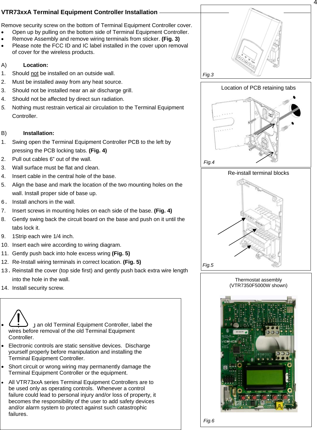  4  VTR73xxA Terminal Equipment Controller Installation     Remove security screw on the bottom of Terminal Equipment Controller cover.  •  Open up by pulling on the bottom side of Terminal Equipment Controller. •  Remove Assembly and remove wiring terminals from sticker. (Fig. 3) •  Please note the FCC ID and IC label installed in the cover upon removal of cover for the wireless products.  A)  Location: 1. Should not be installed on an outside wall. 2.  Must be installed away from any heat source. 3.  Should not be installed near an air discharge grill. 4.  Should not be affected by direct sun radiation. 5.  Nothing must restrain vertical air circulation to the Terminal Equipment Controller.  B)  Installation: 1.  Swing open the Terminal Equipment Controller PCB to the left by pressing the PCB locking tabs. (Fig. 4) 2.  Pull out cables 6” out of the wall.  3.  Wall surface must be flat and clean.  4.  Insert cable in the central hole of the base.  5.  Align the base and mark the location of the two mounting holes on the wall. Install proper side of base up. 6.  Install anchors in the wall. 7.  Insert screws in mounting holes on each side of the base. (Fig. 4) 8.  Gently swing back the circuit board on the base and push on it until the tabs lock it. 9.  1Strip each wire 1/4 inch. 10.  Insert each wire according to wiring diagram.  11.  Gently push back into hole excess wring (Fig. 5) 12.  Re-Install wiring terminals in correct location. (Fig. 5) 13. Reinstall the cover (top side first) and gently push back extra wire length into the hole in the wall. 14.  Install security screw.    •  If replacing an old Terminal Equipment Controller, label the wires before removal of the old Terminal Equipment Controller.  •  Electronic controls are static sensitive devices.  Discharge yourself properly before manipulation and installing the Terminal Equipment Controller.  •  Short circuit or wrong wiring may permanently damage the Terminal Equipment Controller or the equipment.   • All VTR73xxA series Terminal Equipment Controllers are to be used only as operating controls.  Whenever a control failure could lead to personal injury and/or loss of property, it becomes the responsibility of the user to add safety devices and/or alarm system to protect against such catastrophic failures.               Location of PCB retaining tabs                Re-install terminal blocks                   Thermostat assembly  (VTR7350F5000W shown)     Fig.3Fig.5Fig.4Fig.6