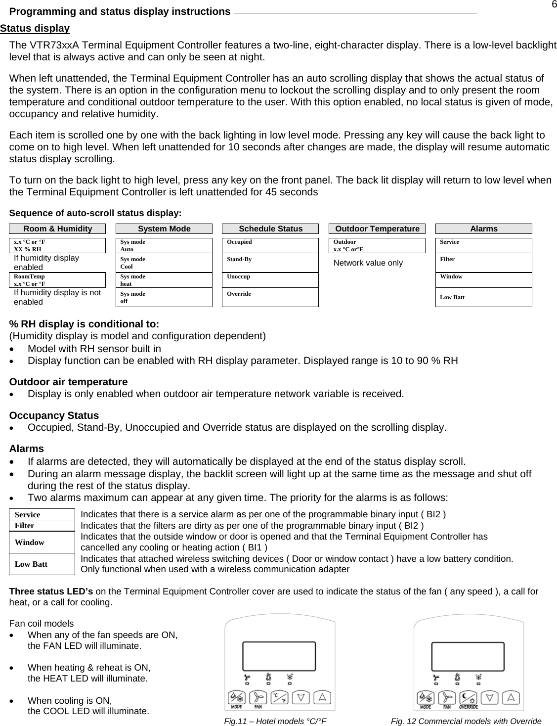  6Programming and status display instructions     Status display  The VTR73xxA Terminal Equipment Controller features a two-line, eight-character display. There is a low-level backlight level that is always active and can only be seen at night.  When left unattended, the Terminal Equipment Controller has an auto scrolling display that shows the actual status of the system. There is an option in the configuration menu to lockout the scrolling display and to only present the room temperature and conditional outdoor temperature to the user. With this option enabled, no local status is given of mode, occupancy and relative humidity.  Each item is scrolled one by one with the back lighting in low level mode. Pressing any key will cause the back light to come on to high level. When left unattended for 10 seconds after changes are made, the display will resume automatic status display scrolling.  To turn on the back light to high level, press any key on the front panel. The back lit display will return to low level when the Terminal Equipment Controller is left unattended for 45 seconds  Sequence of auto-scroll status display:  Room &amp; Humidity    System Mode    Schedule Status  Outdoor Temperature    Alarms x.x °C or °F    Sys mode    Occupied   Outdoor   Service XX % RH    Auto        x.x °C or°F     If humidity display enabled   Sys mode  Cool    Stand-By   Network value only  Filter  RoomTemp x.x °C or °F   Sys mode heat   Unoccup      Window If humidity display is not enabled  Sys mode  off   Override      Low Batt  % RH display is conditional to: (Humidity display is model and configuration dependent) •  Model with RH sensor built in • Display function can be enabled with RH display parameter. Displayed range is 10 to 90 % RH  Outdoor air temperature  • Display is only enabled when outdoor air temperature network variable is received.  Occupancy Status • Occupied, Stand-By, Unoccupied and Override status are displayed on the scrolling display.  Alarms •  If alarms are detected, they will automatically be displayed at the end of the status display scroll.  •  During an alarm message display, the backlit screen will light up at the same time as the message and shut off during the rest of the status display. • Two alarms maximum can appear at any given time. The priority for the alarms is as follows:  Service  Indicates that there is a service alarm as per one of the programmable binary input ( BI2 ) Filter  Indicates that the filters are dirty as per one of the programmable binary input ( BI2 ) Window  Indicates that the outside window or door is opened and that the Terminal Equipment Controller has cancelled any cooling or heating action ( BI1 ) Low Batt  Indicates that attached wireless switching devices ( Door or window contact ) have a low battery condition. Only functional when used with a wireless communication adapter  Three status LED’s on the Terminal Equipment Controller cover are used to indicate the status of the fan ( any speed ), a call for heat, or a call for cooling.  Fan coil models  •  When any of the fan speeds are ON,  the FAN LED will illuminate.  •  When heating &amp; reheat is ON,  the HEAT LED will illuminate.  •  When cooling is ON, the COOL LED will illuminate.  Fig.11 – Hotel models °C/°F    Fig. 12 Commercial models with Override 