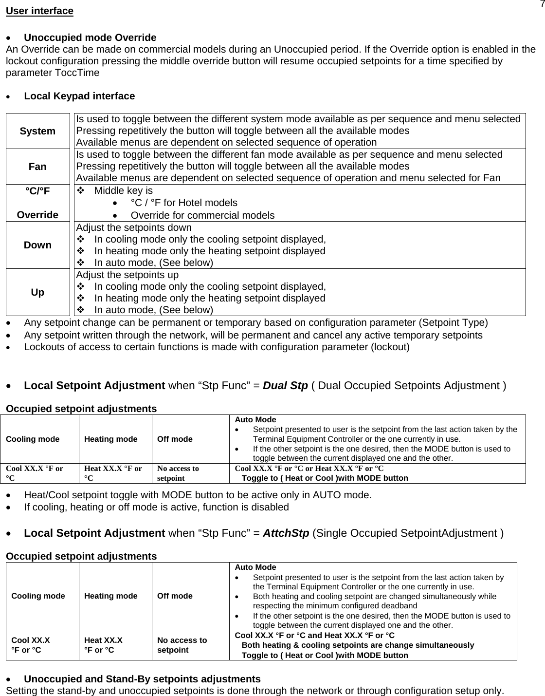  7User interface   • Unoccupied mode Override An Override can be made on commercial models during an Unoccupied period. If the Override option is enabled in the lockout configuration pressing the middle override button will resume occupied setpoints for a time specified by parameter ToccTime  • Local Keypad interface  System    Is used to toggle between the different system mode available as per sequence and menu selectedPressing repetitively the button will toggle between all the available modes Available menus are dependent on selected sequence of operation Fan    Is used to toggle between the different fan mode available as per sequence and menu selected Pressing repetitively the button will toggle between all the available modes Available menus are dependent on selected sequence of operation and menu selected for Fan °C/°F  Override    Middle key is  •  °C / °F for Hotel models •  Override for commercial models Down   Adjust the setpoints down   In cooling mode only the cooling setpoint displayed,   In heating mode only the heating setpoint displayed   In auto mode, (See below) Up   Adjust the setpoints up   In cooling mode only the cooling setpoint displayed,   In heating mode only the heating setpoint displayed   In auto mode, (See below) •  Any setpoint change can be permanent or temporary based on configuration parameter (Setpoint Type) •  Any setpoint written through the network, will be permanent and cancel any active temporary setpoints • Lockouts of access to certain functions is made with configuration parameter (lockout)   • Local Setpoint Adjustment when “Stp Func” = Dual Stp ( Dual Occupied Setpoints Adjustment )  Occupied setpoint adjustments Cooling mode   Heating mode   Off mode Auto Mode •  Setpoint presented to user is the setpoint from the last action taken by the Terminal Equipment Controller or the one currently in use. •  If the other setpoint is the one desired, then the MODE button is used to toggle between the current displayed one and the other. Cool XX.X °F or °C  Heat XX.X °F or °C  No access to setpoint  Cool XX.X °F or °C or Heat XX.X °F or °C Toggle to ( Heat or Cool )with MODE button  •  Heat/Cool setpoint toggle with MODE button to be active only in AUTO mode. •  If cooling, heating or off mode is active, function is disabled  • Local Setpoint Adjustment when “Stp Func” = AttchStp (Single Occupied SetpointAdjustment )  Occupied setpoint adjustments Cooling mode   Heating mode   Off mode Auto Mode •  Setpoint presented to user is the setpoint from the last action taken by the Terminal Equipment Controller or the one currently in use. •  Both heating and cooling setpoint are changed simultaneously while respecting the minimum configured deadband •  If the other setpoint is the one desired, then the MODE button is used to toggle between the current displayed one and the other. Cool XX.X  °F or °C  Heat XX.X  °F or °C  No access to setpoint Cool XX.X °F or °C and Heat XX.X °F or °C Both heating &amp; cooling setpoints are change simultaneously Toggle to ( Heat or Cool )with MODE button  • Unoccupied and Stand-By setpoints adjustments Setting the stand-by and unoccupied setpoints is done through the network or through configuration setup only. 
