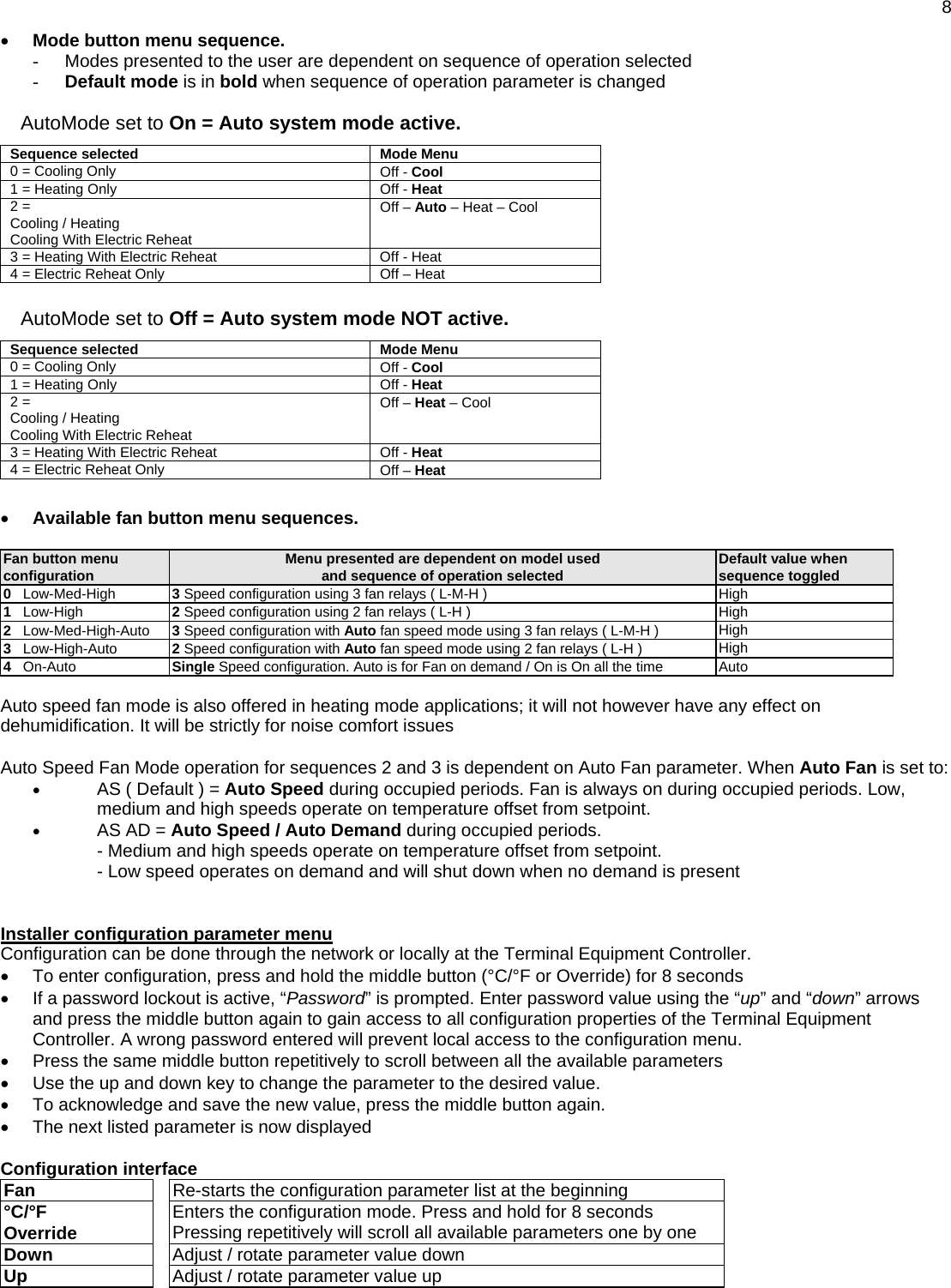  8 • Mode button menu sequence.  -  Modes presented to the user are dependent on sequence of operation selected - Default mode is in bold when sequence of operation parameter is changed  AutoMode set to On = Auto system mode active. Sequence selected   Mode Menu 0 = Cooling Only  Off - Cool 1 = Heating Only  Off - Heat 2 =  Cooling / Heating Cooling With Electric Reheat Off – Auto – Heat – Cool  3 = Heating With Electric Reheat  Off - Heat 4 = Electric Reheat Only  Off – Heat  AutoMode set to Off = Auto system mode NOT active. Sequence selected   Mode Menu 0 = Cooling Only  Off - Cool 1 = Heating Only  Off - Heat 2 =  Cooling / Heating Cooling With Electric Reheat Off – Heat – Cool  3 = Heating With Electric Reheat  Off - Heat 4 = Electric Reheat Only  Off – Heat    • Available fan button menu sequences.   Fan button menu configuration  Menu presented are dependent on model used and sequence of operation selected  Default value when sequence toggled 0   Low-Med-High  3 Speed configuration using 3 fan relays ( L-M-H )  High 1   Low-High  2 Speed configuration using 2 fan relays ( L-H )  High 2   Low-Med-High-Auto  3 Speed configuration with Auto fan speed mode using 3 fan relays ( L-M-H )  High 3   Low-High-Auto  2 Speed configuration with Auto fan speed mode using 2 fan relays ( L-H )  High 4   On-Auto  Single Speed configuration. Auto is for Fan on demand / On is On all the time  Auto  Auto speed fan mode is also offered in heating mode applications; it will not however have any effect on dehumidification. It will be strictly for noise comfort issues  Auto Speed Fan Mode operation for sequences 2 and 3 is dependent on Auto Fan parameter. When Auto Fan is set to: • AS ( Default ) = Auto Speed during occupied periods. Fan is always on during occupied periods. Low, medium and high speeds operate on temperature offset from setpoint. • AS AD = Auto Speed / Auto Demand during occupied periods.  - Medium and high speeds operate on temperature offset from setpoint. - Low speed operates on demand and will shut down when no demand is present   Installer configuration parameter menu  Configuration can be done through the network or locally at the Terminal Equipment Controller. •  To enter configuration, press and hold the middle button (°C/°F or Override) for 8 seconds •  If a password lockout is active, “Password” is prompted. Enter password value using the “up” and “down” arrows and press the middle button again to gain access to all configuration properties of the Terminal Equipment Controller. A wrong password entered will prevent local access to the configuration menu. •  Press the same middle button repetitively to scroll between all the available parameters •  Use the up and down key to change the parameter to the desired value. •  To acknowledge and save the new value, press the middle button again. •  The next listed parameter is now displayed  Configuration interface Fan   Re-starts the configuration parameter list at the beginning °C/°F  Override   Enters the configuration mode. Press and hold for 8 seconds Pressing repetitively will scroll all available parameters one by one Down   Adjust / rotate parameter value down Up   Adjust / rotate parameter value up    