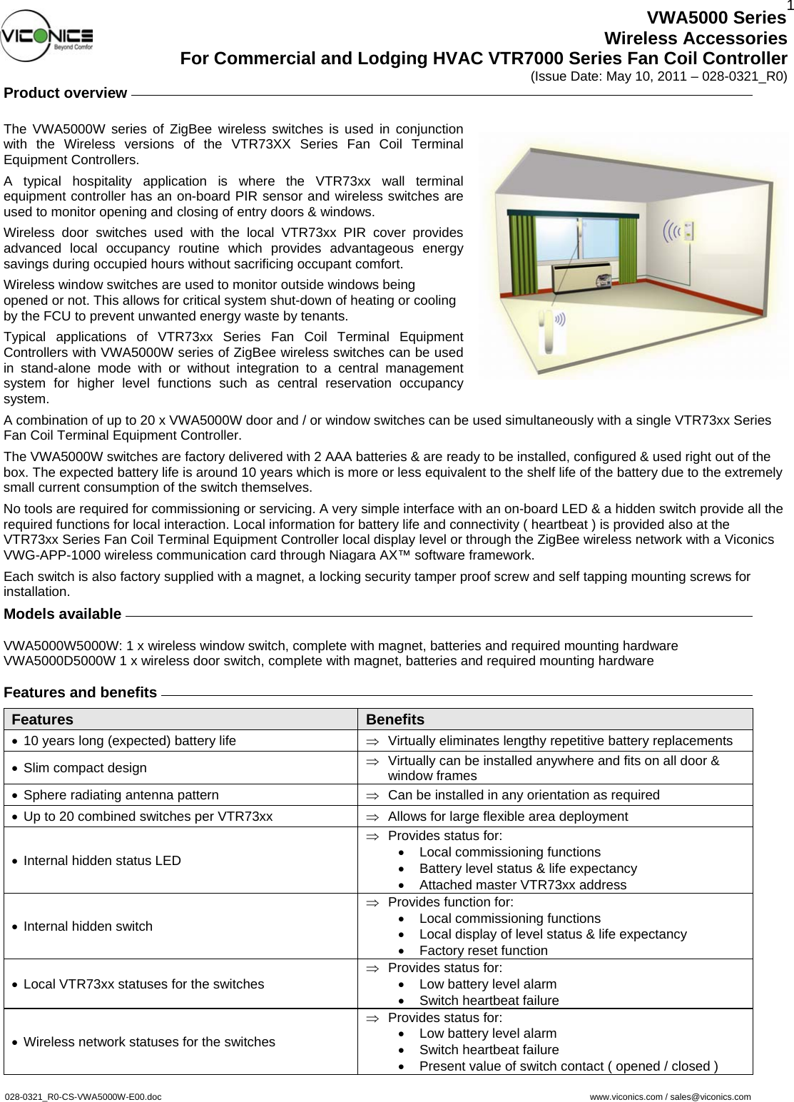  1VWA5000 Series Wireless Accessories For Commercial and Lodging HVAC VTR7000 Series Fan Coil Controller (Issue Date: May 10, 2011 – 028-0321_R0) Product overview     The VWA5000W series of ZigBee wireless switches is used in conjunction with the Wireless versions of the VTR73XX Series Fan Coil Terminal Equipment Controllers. A typical hospitality application is where the VTR73xx wall terminal equipment controller has an on-board PIR sensor and wireless switches are used to monitor opening and closing of entry doors &amp; windows. Wireless door switches used with the local VTR73xx PIR cover provides advanced local occupancy routine which provides advantageous energy savings during occupied hours without sacrificing occupant comfort. Wireless window switches are used to monitor outside windows being opened or not. This allows for critical system shut-down of heating or cooling by the FCU to prevent unwanted energy waste by tenants. Typical applications of VTR73xx Series Fan Coil Terminal Equipment Controllers with VWA5000W series of ZigBee wireless switches can be used in stand-alone mode with or without integration to a central management system for higher level functions such as central reservation occupancy system. A combination of up to 20 x VWA5000W door and / or window switches can be used simultaneously with a single VTR73xx Series Fan Coil Terminal Equipment Controller. The VWA5000W switches are factory delivered with 2 AAA batteries &amp; are ready to be installed, configured &amp; used right out of the box. The expected battery life is around 10 years which is more or less equivalent to the shelf life of the battery due to the extremely small current consumption of the switch themselves. No tools are required for commissioning or servicing. A very simple interface with an on-board LED &amp; a hidden switch provide all the required functions for local interaction. Local information for battery life and connectivity ( heartbeat ) is provided also at the VTR73xx Series Fan Coil Terminal Equipment Controller local display level or through the ZigBee wireless network with a Viconics VWG-APP-1000 wireless communication card through Niagara AX™ software framework. Each switch is also factory supplied with a magnet, a locking security tamper proof screw and self tapping mounting screws for installation. Models available     VWA5000W5000W: 1 x wireless window switch, complete with magnet, batteries and required mounting hardware VWA5000D5000W 1 x wireless door switch, complete with magnet, batteries and required mounting hardware  Features and benefits     Features Benefits •  10 years long (expected) battery life  ⇒ Virtually eliminates lengthy repetitive battery replacements •  Slim compact design  ⇒  Virtually can be installed anywhere and fits on all door &amp; window frames •  Sphere radiating antenna pattern  ⇒  Can be installed in any orientation as required •  Up to 20 combined switches per VTR73xx  ⇒  Allows for large flexible area deployment •  Internal hidden status LED ⇒  Provides status for: •  Local commissioning functions •  Battery level status &amp; life expectancy •  Attached master VTR73xx address •  Internal hidden switch ⇒  Provides function for: •  Local commissioning functions •  Local display of level status &amp; life expectancy •  Factory reset function •  Local VTR73xx statuses for the switches ⇒  Provides status for: •  Low battery level alarm •  Switch heartbeat failure •  Wireless network statuses for the switches ⇒  Provides status for: •  Low battery level alarm •  Switch heartbeat failure •  Present value of switch contact ( opened / closed )   028-0321_R0-CS-VWA5000W-E00.doc     www.viconics.com / sales@viconics.com     