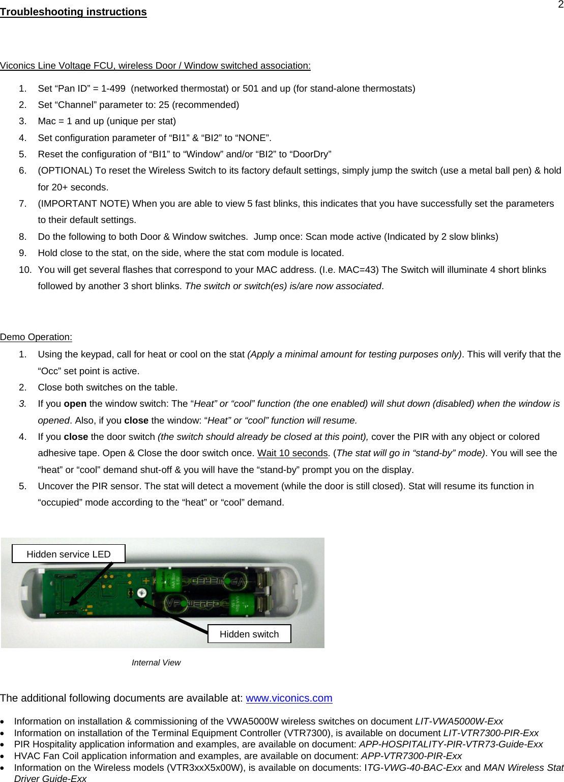  2Troubleshooting instructions   Viconics Line Voltage FCU, wireless Door / Window switched association: 1.  Set “Pan ID” = 1-499  (networked thermostat) or 501 and up (for stand-alone thermostats) 2.  Set “Channel” parameter to: 25 (recommended) 3.  Mac = 1 and up (unique per stat) 4.  Set configuration parameter of “BI1” &amp; “BI2” to “NONE”. 5.  Reset the configuration of “BI1” to “Window” and/or “BI2” to “DoorDry” 6.  (OPTIONAL) To reset the Wireless Switch to its factory default settings, simply jump the switch (use a metal ball pen) &amp; hold for 20+ seconds. 7.  (IMPORTANT NOTE) When you are able to view 5 fast blinks, this indicates that you have successfully set the parameters to their default settings. 8.  Do the following to both Door &amp; Window switches.  Jump once: Scan mode active (Indicated by 2 slow blinks) 9.  Hold close to the stat, on the side, where the stat com module is located. 10.  You will get several flashes that correspond to your MAC address. (I.e. MAC=43) The Switch will illuminate 4 short blinks followed by another 3 short blinks. The switch or switch(es) is/are now associated.   Demo Operation: 1.  Using the keypad, call for heat or cool on the stat (Apply a minimal amount for testing purposes only). This will verify that the “Occ” set point is active. 2.  Close both switches on the table. 3.  If you open the window switch: The “Heat” or “cool” function (the one enabled) will shut down (disabled) when the window is opened. Also, if you close the window: “Heat” or “cool” function will resume. 4. If you close the door switch (the switch should already be closed at this point), cover the PIR with any object or colored adhesive tape. Open &amp; Close the door switch once. Wait 10 seconds. (The stat will go in “stand-by” mode). You will see the “heat” or “cool” demand shut-off &amp; you will have the “stand-by” prompt you on the display. 5.  Uncover the PIR sensor. The stat will detect a movement (while the door is still closed). Stat will resume its function in “occupied” mode according to the “heat” or “cool” demand.                                                             Internal View   The additional following documents are available at: www.viconics.com  •  Information on installation &amp; commissioning of the VWA5000W wireless switches on document LIT-VWA5000W-Exx •  Information on installation of the Terminal Equipment Controller (VTR7300), is available on document LIT-VTR7300-PIR-Exx •  PIR Hospitality application information and examples, are available on document: APP-HOSPITALITY-PIR-VTR73-Guide-Exx •  HVAC Fan Coil application information and examples, are available on document: APP-VTR7300-PIR-Exx •  Information on the Wireless models (VTR3xxX5x00W), is available on documents: ITG-VWG-40-BAC-Exx and MAN Wireless Stat Driver Guide-Exx   Hidden service LED Hidden switch