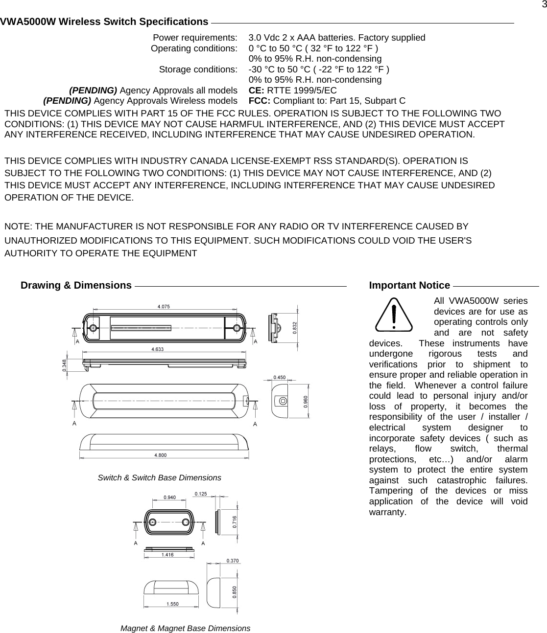  3 VWA5000W Wireless Switch Specifications     Power requirements:  3.0 Vdc 2 x AAA batteries. Factory supplied Operating conditions:  0 °C to 50 °C ( 32 °F to 122 °F )   0% to 95% R.H. non-condensing Storage conditions:  -30 °C to 50 °C ( -22 °F to 122 °F )   0% to 95% R.H. non-condensing  (PENDING) Agency Approvals all models  CE: RTTE 1999/5/EC (PENDING) Agency Approvals Wireless models  FCC: Compliant to: Part 15, Subpart C THIS DEVICE COMPLIES WITH PART 15 OF THE FCC RULES. OPERATION IS SUBJECT TO THE FOLLOWING TWO CONDITIONS: (1) THIS DEVICE MAY NOT CAUSE HARMFUL INTERFERENCE, AND (2) THIS DEVICE MUST ACCEPT ANY INTERFERENCE RECEIVED, INCLUDING INTERFERENCE THAT MAY CAUSE UNDESIRED OPERATION.  THIS DEVICE COMPLIES WITH INDUSTRY CANADA LICENSE-EXEMPT RSS STANDARD(S). OPERATION IS SUBJECT TO THE FOLLOWING TWO CONDITIONS: (1) THIS DEVICE MAY NOT CAUSE INTERFERENCE, AND (2) THIS DEVICE MUST ACCEPT ANY INTERFERENCE, INCLUDING INTERFERENCE THAT MAY CAUSE UNDESIRED OPERATION OF THE DEVICE.  NOTE: THE MANUFACTURER IS NOT RESPONSIBLE FOR ANY RADIO OR TV INTERFERENCE CAUSED BY UNAUTHORIZED MODIFICATIONS TO THIS EQUIPMENT. SUCH MODIFICATIONS COULD VOID THE USER&apos;S AUTHORITY TO OPERATE THE EQUIPMENT   Drawing &amp; Dimensions                                       Switch &amp; Switch Base Dimensions                                              Magnet &amp; Magnet Base Dimensions    Important Notice     All VWA5000W series devices are for use as operating controls only and are not safety devices.  These instruments have undergone rigorous tests and verifications prior to shipment to ensure proper and reliable operation in the field.  Whenever a control failure could lead to personal injury and/or loss of property, it becomes the responsibility of the user / installer / electrical system designer to incorporate safety devices ( such as relays, flow switch, thermal protections, etc…) and/or alarm system to protect the entire system against such catastrophic failures.  Tampering of the devices or miss application of the device will void warranty.   