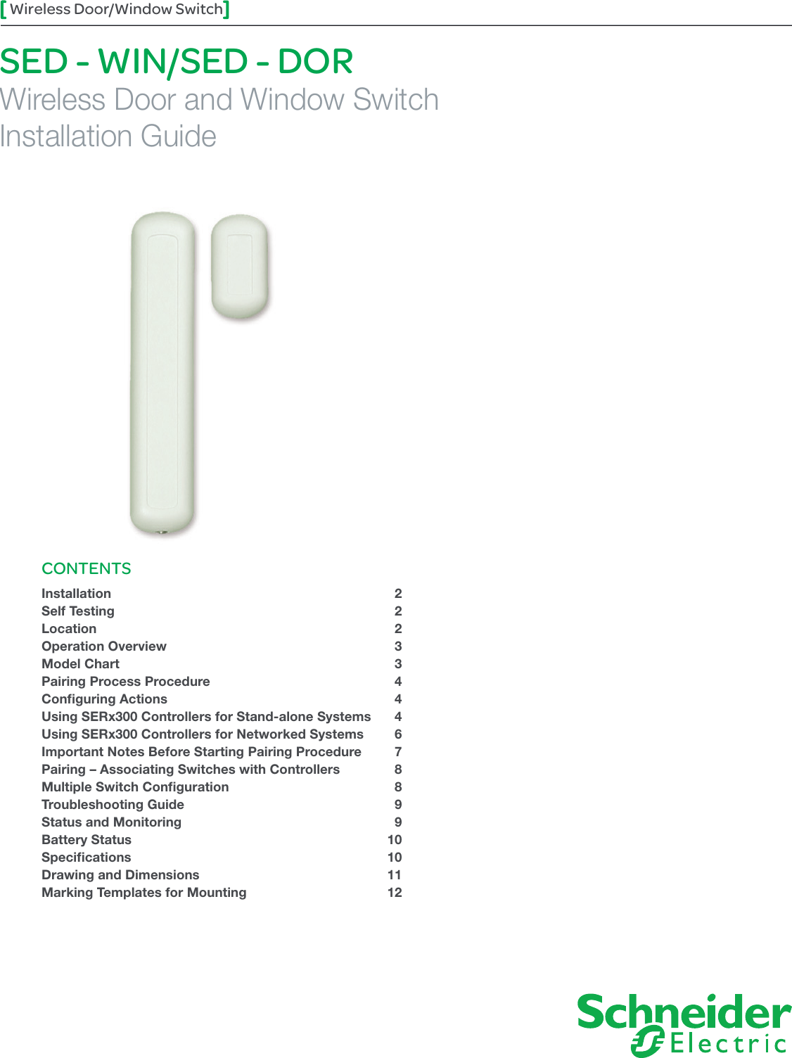 1Wireless Door/Window SwitchSED - WIN/SED - DORWireless Door and Window SwitchInstallation GuideCONTENTSInstallation 2Self Testing  2Location 2Operation Overview  3Model Chart  3Pairing Process Procedure  4Conﬁguring Actions  4Using SERx300 Controllers for Stand-alone Systems  4Using SERx300 Controllers for Networked Systems  6Important Notes Before Starting Pairing Procedure  7Pairing – Associating Switches with Controllers  8 Multiple Switch Conﬁguration  8Troubleshooting Guide  9Status and Monitoring  9Battery Status  10Speciﬁcations 10Drawing and Dimensions  11Marking Templates for Mounting  12 