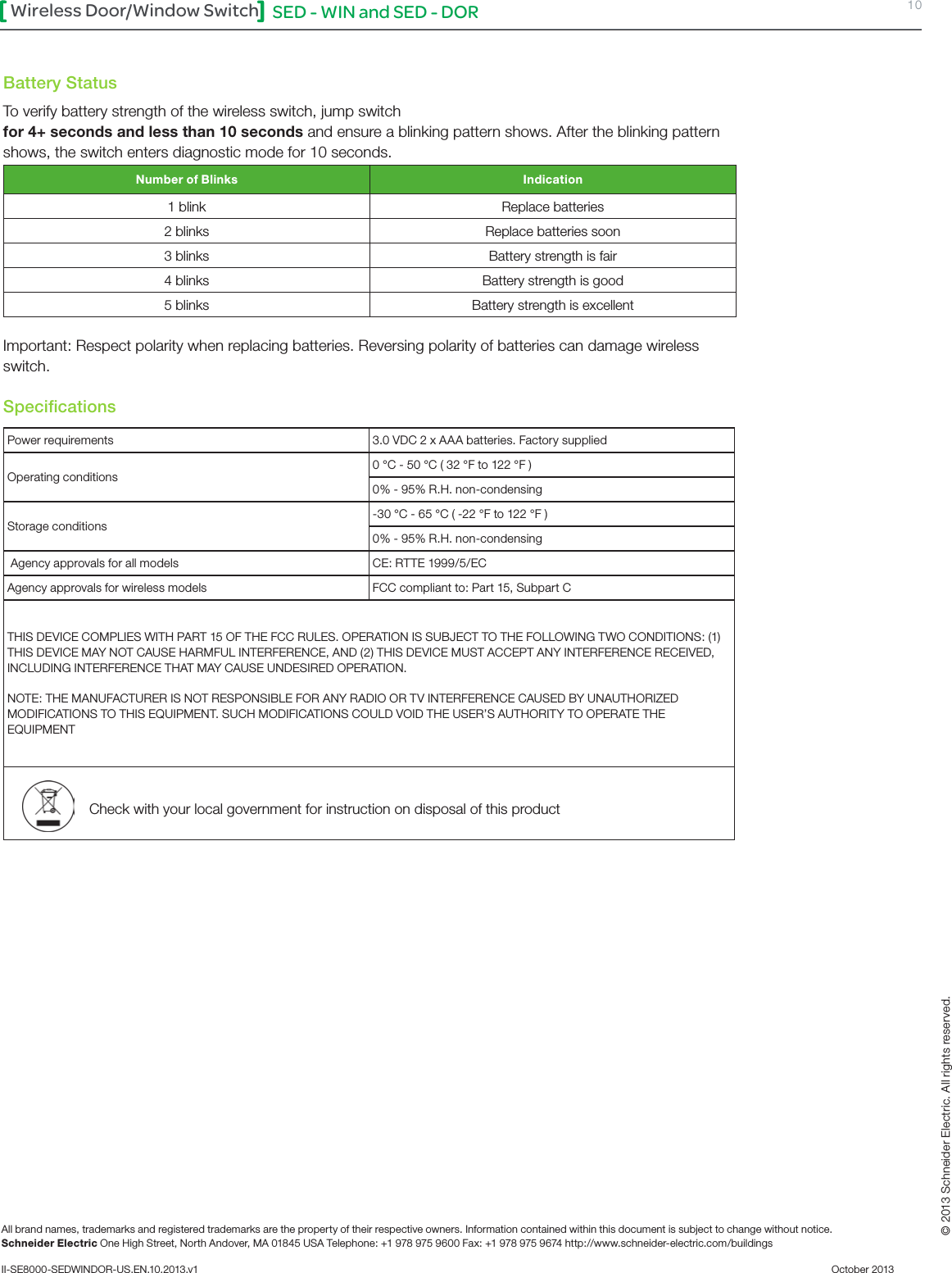 SED - WIN and SED - DOR 10Wireless Door/Window SwitchAll brand names, trademarks and registered trademarks are the property of their respective owners. Information contained within this document is subject to change without notice.Schneider Electric One High Street, North Andover, MA 01845 USA Telephone: +1 978 975 9600 Fax: +1 978 975 9674 http://www.schneider-electric.com/buildings II-SE8000-SEDWINDOR-US.EN.10.2013.v1          October 2013   © 2013 Schneider Electric. All rights reserved.Battery StatusTo verify battery strength of the wireless switch, jump switch for 4+ seconds and less than 10 seconds and ensure a blinking pattern shows. After the blinking pattern shows, the switch enters diagnostic mode for 10 seconds.Number of Blinks Indication1 blink Replace batteries2 blinks Replace batteries soon3 blinks Battery strength is fair 4 blinks Battery strength is good5 blinks Battery strength is excellentImportant: Respect polarity when replacing batteries. Reversing polarity of batteries can damage wireless switch.SpeciﬁcationsPower requirements 3.0 VDC 2 x AAA batteries. Factory suppliedOperating conditions0 °C - 50 °C ( 32 °F to 122 °F )0% - 95% R.H. non-condensingStorage conditions-30 °C - 65 °C ( -22 °F to 122 °F )0% - 95% R.H. non-condensing Agency approvals for all models CE: RTTE 1999/5/ECAgency approvals for wireless models FCC compliant to: Part 15, Subpart CTHIS DEVICE COMPLIES WITH PART 15 OF THE FCC RULES. OPERATION IS SUBJECT TO THE FOLLOWING TWO CONDITIONS: (1) THIS DEVICE MAY NOT CAUSE HARMFUL INTERFERENCE, AND (2) THIS DEVICE MUST ACCEPT ANY INTERFERENCE RECEIVED, INCLUDING INTERFERENCE THAT MAY CAUSE UNDESIRED OPERATION.NOTE: THE MANUFACTURER IS NOT RESPONSIBLE FOR ANY RADIO OR TV INTERFERENCE CAUSED BY UNAUTHORIZED MODIFICATIONS TO THIS EQUIPMENT. SUCH MODIFICATIONS COULD VOID THE USER’S AUTHORITY TO OPERATE THE EQUIPMENTCheck with your local government for instruction on disposal of this product