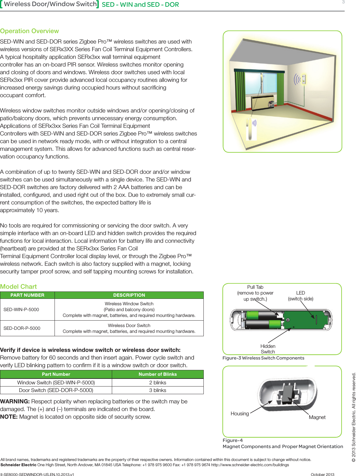 SED - WIN and SED - DOR 3Wireless Door/Window SwitchAll brand names, trademarks and registered trademarks are the property of their respective owners. Information contained within this document is subject to change without notice.Schneider Electric One High Street, North Andover, MA 01845 USA Telephone: +1 978 975 9600 Fax: +1 978 975 9674 http://www.schneider-electric.com/buildings II-SE8000-SEDWINDOR-US.EN.10.2013.v1          October 2013   © 2013 Schneider Electric. All rights reserved.Operation OverviewSED-WIN and SED-DOR series Zigbee Pro™ wireless switches are used with wireless versions of SERx3XX Series Fan Coil Terminal Equipment Controllers. A typical hospitality application SERx3xx wall terminal equipment  controller has an on-board PIR sensor. Wireless switches monitor opening and closing of doors and windows. Wireless door switches used with local SERx3xx PIR cover provide advanced local occupancy routines allowing for increased energy savings during occupied hours without sacriﬁcing  occupant comfort.Wireless window switches monitor outside windows and/or opening/closing of patio/balcony doors, which prevents unnecessary energy consumption.Applications of SERx3xx Series Fan Coil Terminal Equipment  Controllers with SED-WIN and SED-DOR series Zigbee Pro™ wireless switches can be used in network ready mode, with or without integration to a central management system. This allows for advanced functions such as central reser-vation occupancy functions.A combination of up to twenty SED-WIN and SED-DOR door and/or window switches can be used simultaneously with a single device. The SED-WIN and SED-DOR switches are factory delivered with 2 AAA batteries and can be installed, conﬁgured, and used right out of the box. Due to extremely small cur-rent consumption of the switches, the expected battery life is  approximately 10 years. No tools are required for commissioning or servicing the door switch. A very simple interface with an on-board LED and hidden switch provides the required functions for local interaction. Local information for battery life and connectivity (heartbeat) are provided at the SERx3xx Series Fan Coil  Terminal Equipment Controller local display level, or through the Zigbee Pro™ wireless network. Each switch is also factory supplied with a magnet, locking security tamper proof screw, and self tapping mounting screws for installation. Model ChartPART NUMBER DESCRIPTIONSED-WIN-P-5000Wireless Window Switch (Patio and balcony doors) Complete with magnet, batteries, and required mounting hardware.SED-DOR-P-5000 Wireless Door Switch Complete with magnet, batteries, and required mounting hardware.Verify if device is wireless window switch or wireless door switch:Remove battery for 60 seconds and then insert again. Power cycle switch and verify LED blinking pattern to conﬁrm if it is a window switch or door switch.Part Number Number of BlinksWindow Switch (SED-WIN-P-5000) 2 blinksDoor Switch (SED-DOR-P-5000)3 blinksWARNING: Respect polarity when replacing batteries or the switch may be damaged. The (+) and (–) terminals are indicated on the board.NOTE: Magnet is located on opposite side of security screw. LED(switch side)Pull Tab(remove to power up switch.)Hidden SwitchFigure-3 Wireless Switch ComponentsFigure-4  Magnet Components and  Proper Magnet OrientationHousing Magnet