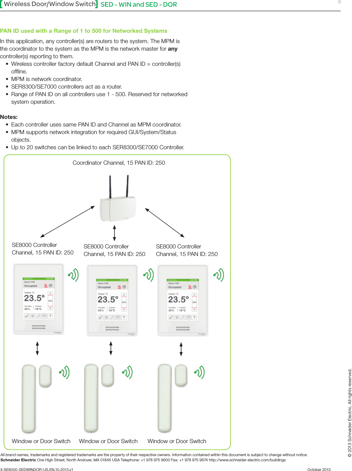 SED - WIN and SED - DOR 6Wireless Door/Window SwitchAll brand names, trademarks and registered trademarks are the property of their respective owners. Information contained within this document is subject to change without notice.Schneider Electric One High Street, North Andover, MA 01845 USA Telephone: +1 978 975 9600 Fax: +1 978 975 9674 http://www.schneider-electric.com/buildings II-SE8000-SEDWINDOR-US.EN.10.2013.v1          October 2013   © 2013 Schneider Electric. All rights reserved.PAN ID used with a Range of 1 to 500 for Networked SystemsIn this application, any controller(s) are routers to the system. The MPM is the coordinator to the system as the MPM is the network master for any controller(s) reporting to them.• WirelesscontrollerfactorydefaultChannelandPANID=controller(s)ofﬂine.• MPM is network coordinator.• SER8300/SE7000 controllers act as a router.• Range of PAN ID on all controllers use 1 - 500. Reserved for networked system operation. Notes:• Each controller uses same PAN ID and Channel as MPM coordinator.• MPM supports network integration for required GUI/System/Status objects.• Up to 20 switches can be linked to each SER8300/SE7000 Controller.Coordinator Channel, 15 PAN ID: 250SE8000 ControllerChannel, 15 PAN ID: 250SE8000 ControllerChannel, 15 PAN ID: 250SE8000 ControllerChannel, 15 PAN ID: 250Window or Door Switch Window or Door Switch Window or Door Switch