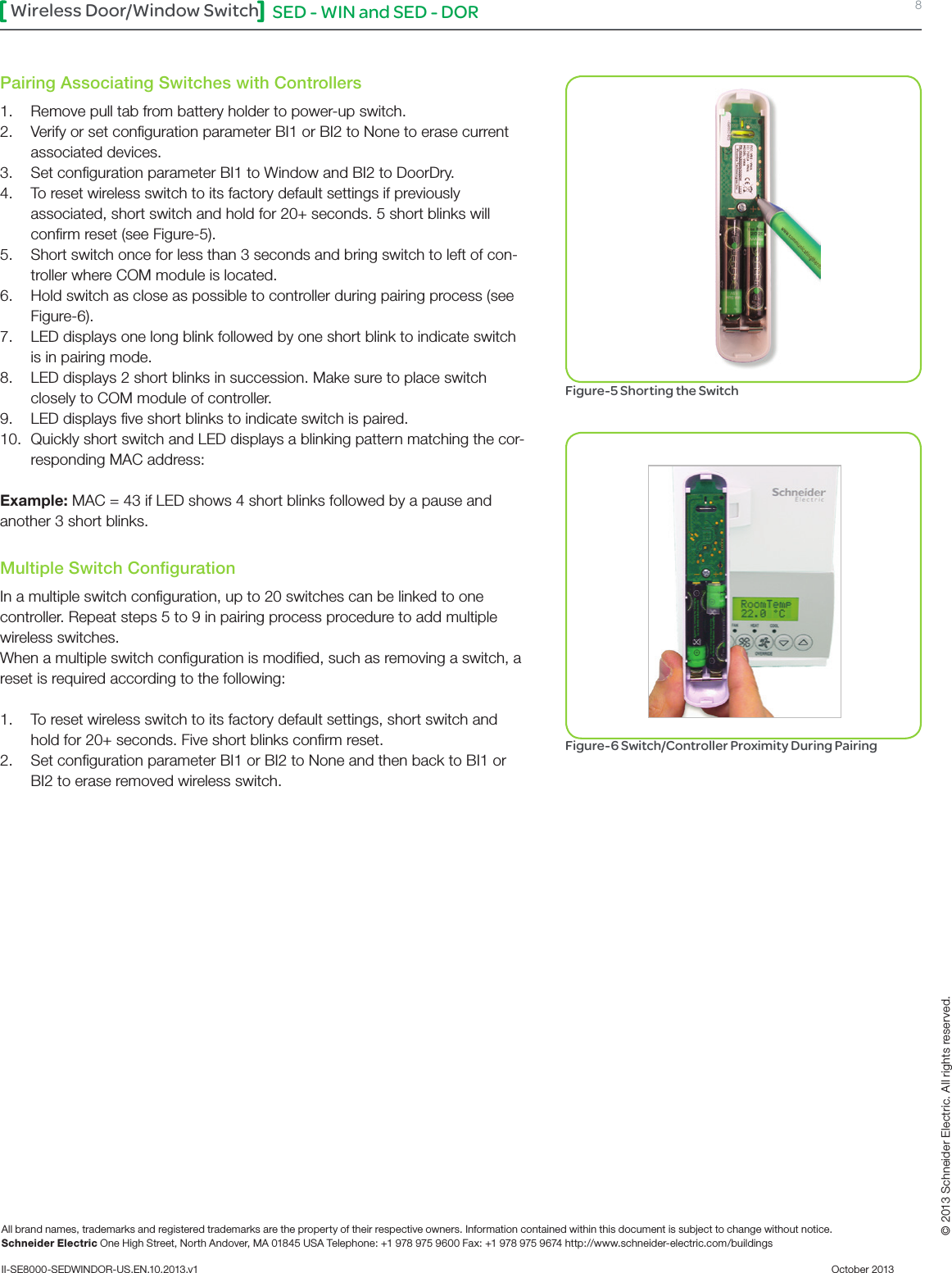 SED - WIN and SED - DOR 8Wireless Door/Window SwitchAll brand names, trademarks and registered trademarks are the property of their respective owners. Information contained within this document is subject to change without notice.Schneider Electric One High Street, North Andover, MA 01845 USA Telephone: +1 978 975 9600 Fax: +1 978 975 9674 http://www.schneider-electric.com/buildings II-SE8000-SEDWINDOR-US.EN.10.2013.v1          October 2013   © 2013 Schneider Electric. All rights reserved.Pairing Associating Switches with Controllers1.  Remove pull tab from battery holder to power-up switch.2.  Verify or set conﬁguration parameter BI1 or BI2 to None to erase current associated devices.3.  Set conﬁguration parameter BI1 to Window and BI2 to DoorDry.4.  To reset wireless switch to its factory default settings if previously  associated, short switch and hold for 20+ seconds. 5 short blinks will conﬁrm reset (see Figure-5).5.  Short switch once for less than 3 seconds and bring switch to left of con-troller where COM module is located. 6.  Hold switch as close as possible to controller during pairing process (see Figure-6).7.  LED displays one long blink followed by one short blink to indicate switch is in pairing mode. 8.  LED displays 2 short blinks in succession. Make sure to place switch closely to COM module of controller. 9.  LED displays ﬁve short blinks to indicate switch is paired.10.  Quickly short switch and LED displays a blinking pattern matching the cor-responding MAC address:Example:MAC=43ifLEDshows4shortblinksfollowedbyapauseandanother 3 short blinks.Multiple Switch ConﬁgurationIn a multiple switch conﬁguration, up to 20 switches can be linked to one controller. Repeat steps 5 to 9 in pairing process procedure to add multiple wireless switches.When a multiple switch conﬁguration is modiﬁed, such as removing a switch, a reset is required according to the following:1.  To reset wireless switch to its factory default settings, short switch and hold for 20+ seconds. Five short blinks conﬁrm reset.2.  Set conﬁguration parameter BI1 or BI2 to None and then back to BI1 or BI2 to erase removed wireless switch.Figure-6 Switch/Controller Proximity During PairingFigure-5 Shorting the Switch