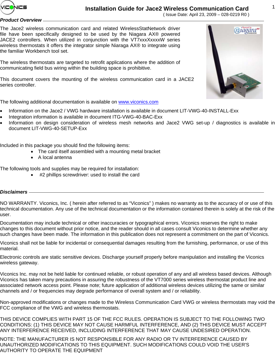  1Installation Guide for Jace2 Wireless Communication Card ( Issue Date: April 23, 2009 – 028-0219 R0 ) Product Overview         The Jace2 wireless communication card and related WirelessStatNetwork driver file have been specifically designed to be used by the Niagara AX® powered JACE2 controllers. When utilized in conjunction with the VT7xxxXxxxxW series wireless thermostats it offers the integrator simple Niaraga AX® to integrate using the familiar Workbench tool set.  The wireless thermostats are targeted to retrofit applications where the addition of communicating field bus wiring within the building space is prohibitive.   This document covers the mounting of the wireless communication card in a JACE2 series controller.   The following additional documentation is available on www.viconics.com •  Information on the Jace2 / VWG hardware installation is available in document LIT-VWG-40-INSTALL-Exx •  Integration information is available in document ITG-VWG-40-BAC-Exx •  Information on design consideration of wireless mesh networks and Jace2 VWG set-up / diagnostics is available in document LIT-VWG-40-SETUP-Exx   Included in this package you should find the following items:  •  The card itself assembled with a mounting metal bracket •  A local antenna  The following tools and supplies may be required for installation: •  #2 phillips screwdriver: used to install the card   Disclaimers                  NO WARRANTY. Viconics, Inc. ( herein after referred to as “Viconics” ) makes no warranty as to the accuracy of or use of this technical documentation. Any use of the technical documentation or the information contained therein is solely at the risk of the user.  Documentation may include technical or other inaccuracies or typographical errors. Viconics reserves the right to make changes to this document without prior notice, and the reader should in all cases consult Viconics to determine whether any such changes have been made. The information in this publication does not represent a commitment on the part of Viconics. Viconics shall not be liable for incidental or consequential damages resulting from the furnishing, performance, or use of this material. Electronic controls are static sensitive devices. Discharge yourself properly before manipulation and installing the Viconics wireless gateway.  Viconics Inc. may not be held liable for continued reliable, or robust operation of any and all wireless based devices. Although Viconics has taken many precautions in assuring the robustness of the VT7000 series wireless thermostat product line and associated network access point. Please note; future application of additional wireless devices utilizing the same or similar channels and / or frequencies may degrade performance of overall system and / or reliability.  Non-approved modifications or changes made to the Wireless Communication Card VWG or wireless thermostats may void the FCC compliance of the VWG and wireless thermostats.   THIS DEVICE COMPLIES WITH PART 15 OF THE FCC RULES. OPERATION IS SUBJECT TO THE FOLLOWING TWO CONDITIONS: (1) THIS DEVICE MAY NOT CAUSE HARMFUL INTERFERENCE, AND (2) THIS DEVICE MUST ACCEPT ANY INTERFERENCE RECEIVED, INCLUDING INTERFERENCE THAT MAY CAUSE UNDESIRED OPERATION. NOTE: THE MANUFACTURER IS NOT RESPONSIBLE FOR ANY RADIO OR TV INTERFERENCE CAUSED BY UNAUTHORIZED MODIFICATIONS TO THIS EQUIPMENT. SUCH MODIFICATIONS COULD VOID THE USER&apos;S AUTHORITY TO OPERATE THE EQUIPMENT  028-0219_R0_Jace2 Wireless Com Card Installation-E01.doc 