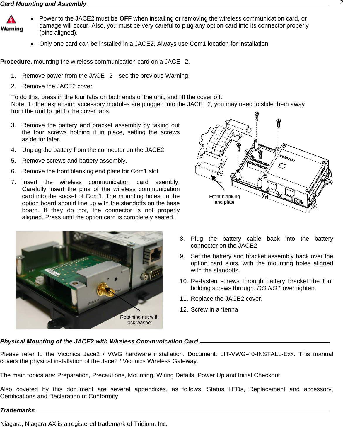  2Card Mounting and Assembly          •  Power to the JACE2 must be OFF when installing or removing the wireless communication card, or damage will occur! Also, you must be very careful to plug any option card into its connector properly (pins aligned).  •  Only one card can be installed in a JACE2. Always use Com1 location for installation.  Procedure, mounting the wireless communication card on a JACE2.  1.  Remove power from the JACE2—see the previous Warning. 2.  Remove the JACE2 cover.    To do this, press in the four tabs on both ends of the unit, and lift the cover off. Note, if other expansion accessory modules are plugged into the JACE2, you may need to slide them away  from the unit to get to the cover tabs.  3.  Remove the battery and bracket assembly by taking out the four screws holding it in place, setting the screws aside for later.  4.  Unplug the battery from the connector on the JACE2. 5.  Remove screws and battery assembly. 6.  Remove the front blanking end plate for Com1 slot 7. Insert the wireless communication card asembly. Carefully insert the pins of the wireless communication card into the socket of Com1. The mounting holes on the option board should line up with the standoffs on the base board. If they do not, the connector is not properly aligned. Press until the option card is completely seated.  8. Plug the battery cable back into the battery connector on the JACE2 9.  Set the battery and bracket assembly back over the option card slots, with the mounting holes aligned with the standoffs. 10. Re-fasten screws through battery bracket the four holding screws through. DO NOT over tighten. 11. Replace the JACE2 cover. 12. Screw in antenna    Physical Mounting of the JACE2 with Wireless Communication Card         Please refer to the Viconics Jace2 / VWG hardware installation. Document: LIT-VWG-40-INSTALL-Exx. This manual covers the physical installation of the Jace2 / Viconics Wireless Gateway.   The main topics are: Preparation, Precautions, Mounting, Wiring Details, Power Up and Initial Checkout  Also covered by this document are several appendixes, as follows: Status LEDs, Replacement and accessory, Certifications and Declaration of Conformity  Trademarks                 Niagara, Niagara AX is a registered trademark of Tridium, Inc.  Front blanking end plate Retaining nut with lock washer 