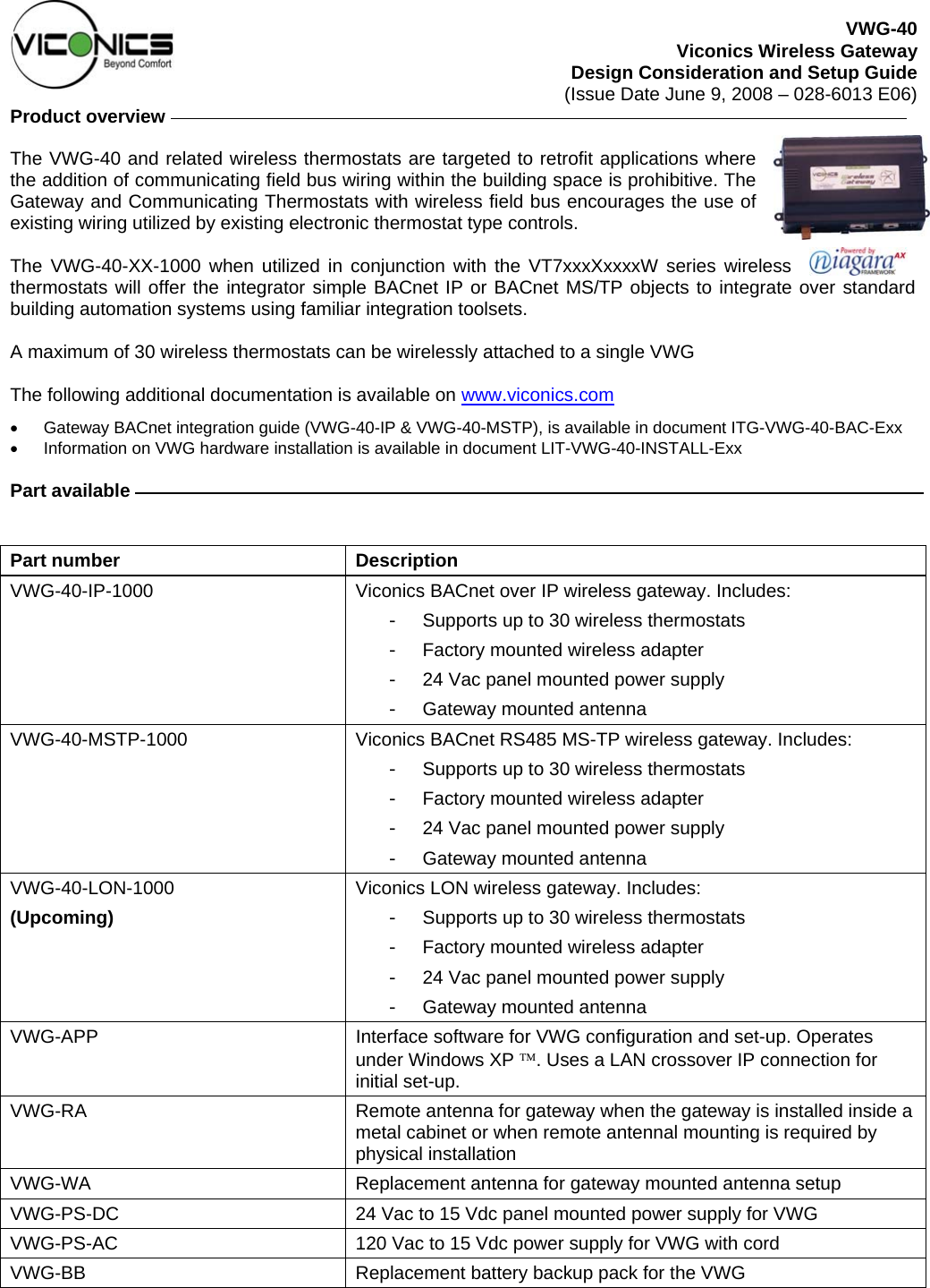 VWG-40 Viconics Wireless Gateway Design Consideration and Setup Guide (Issue Date June 9, 2008 – 028-6013 E06) Product overview     The VWG-40 and related wireless thermostats are targeted to retrofit applications where the addition of communicating field bus wiring within the building space is prohibitive. The Gateway and Communicating Thermostats with wireless field bus encourages the use of existing wiring utilized by existing electronic thermostat type controls.   The VWG-40-XX-1000 when utilized in conjunction with the VT7xxxXxxxxW series wireless thermostats will offer the integrator simple BACnet IP or BACnet MS/TP objects to integrate over standard building automation systems using familiar integration toolsets.  A maximum of 30 wireless thermostats can be wirelessly attached to a single VWG  The following additional documentation is available on www.viconics.com •  Gateway BACnet integration guide (VWG-40-IP &amp; VWG-40-MSTP), is available in document ITG-VWG-40-BAC-Exx •  Information on VWG hardware installation is available in document LIT-VWG-40-INSTALL-Exx  Part available      Part number  Description VWG-40-IP-1000  Viconics BACnet over IP wireless gateway. Includes: -  Supports up to 30 wireless thermostats -  Factory mounted wireless adapter -  24 Vac panel mounted power supply -  Gateway mounted antenna VWG-40-MSTP-1000  Viconics BACnet RS485 MS-TP wireless gateway. Includes: -  Supports up to 30 wireless thermostats -  Factory mounted wireless adapter -  24 Vac panel mounted power supply -  Gateway mounted antenna VWG-40-LON-1000 (Upcoming) Viconics LON wireless gateway. Includes: -  Supports up to 30 wireless thermostats -  Factory mounted wireless adapter -  24 Vac panel mounted power supply -  Gateway mounted antenna VWG-APP  Interface software for VWG configuration and set-up. Operates under Windows XP ™. Uses a LAN crossover IP connection for initial set-up. VWG-RA  Remote antenna for gateway when the gateway is installed inside a metal cabinet or when remote antennal mounting is required by physical installation VWG-WA  Replacement antenna for gateway mounted antenna setup VWG-PS-DC  24 Vac to 15 Vdc panel mounted power supply for VWG VWG-PS-AC  120 Vac to 15 Vdc power supply for VWG with cord VWG-BB  Replacement battery backup pack for the VWG  