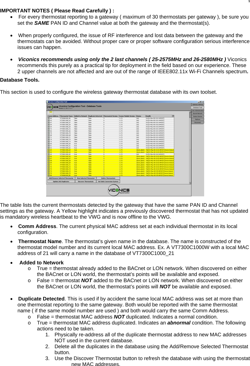  9 IMPORTANT NOTES ( Please Read Carefully ) : •  For every thermostat reporting to a gateway ( maximum of 30 thermostats per gateway ), be sure you set the SAME PAN ID and Channel value at both the gateway and the thermostat(s).  •  When properly configured, the issue of RF interference and lost data between the gateway and the thermostats can be avoided. Without proper care or proper software configuration serious interference issues can happen.   •  Viconics recommends using only the 2 last channels ( 25-2575MHz and 26-2580MHz ) Viconics recommends this purely as a practical tip for deployment in the field based on our experience. These 2 upper channels are not affected and are out of the range of IEEE802.11x Wi-Fi Channels spectrum.  Database Tools.  This section is used to configure the wireless gateway thermostat database with its own toolset.    The table lists the current thermostats detected by the gateway that have the same PAN ID and Channel settings as the gateway. A Yellow highlight indicates a previously discovered thermostat that has not updated is mandatory wireless heartbeat to the VWG and is now offline to the VWG.   •  Comm Address. The current physical MAC address set at each individual thermostat in its local configuration.  •  Thermostat Name. The thermostat’s given name in the database. The name is constructed of the thermostat model number and its current local MAC address. Ex. A VT7300C1000W with a local MAC address of 21 will carry a name in the database of VT7300C1000_21  •  Added to Network o  True = thermostat already added to the BACnet or LON network. When discovered on either the BACnet or LON world, the thermostat’s points will be available and exposed. o  False = thermostat NOT added to the BACnet or LON network. When discovered on either the BACnet or LON world, the thermostat’s points will NOT be available and exposed.  •  Duplicate Detected. This is used if by accident the same local MAC address was set at more than one thermostat reporting to the same gateway. Both would be reported with the same thermostat name ( if the same model number are used ) and both would carry the same Comm Address. o  False = thermostat MAC address NOT duplicated. Indicates a normal condition. o  True = thermostat MAC address duplicated. Indicates an abnormal condition. The following actions need to be taken.  1.  Physically re-address all of the duplicate thermostat address to new MAC addresses NOT used in the current database.  2.  Delete all the duplicates in the database using the Add/Remove Selected Thermostat button. 3.  Use the Discover Thermostat button to refresh the database with using the thermostat new MAC addresses.  