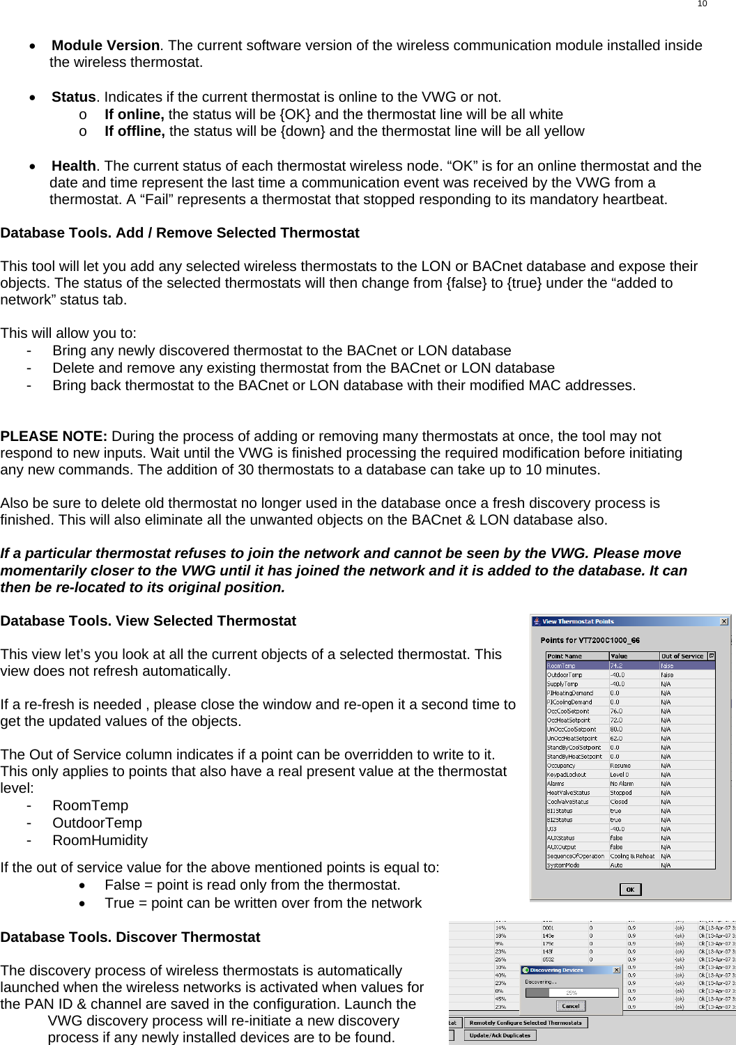  10 •  Module Version. The current software version of the wireless communication module installed inside the wireless thermostat.  •  Status. Indicates if the current thermostat is online to the VWG or not. o  If online, the status will be {OK} and the thermostat line will be all white o  If offline, the status will be {down} and the thermostat line will be all yellow  •  Health. The current status of each thermostat wireless node. “OK” is for an online thermostat and the date and time represent the last time a communication event was received by the VWG from a thermostat. A “Fail” represents a thermostat that stopped responding to its mandatory heartbeat.  Database Tools. Add / Remove Selected Thermostat  This tool will let you add any selected wireless thermostats to the LON or BACnet database and expose their objects. The status of the selected thermostats will then change from {false} to {true} under the “added to network” status tab.  This will allow you to: -  Bring any newly discovered thermostat to the BACnet or LON database -  Delete and remove any existing thermostat from the BACnet or LON database -  Bring back thermostat to the BACnet or LON database with their modified MAC addresses.   PLEASE NOTE: During the process of adding or removing many thermostats at once, the tool may not respond to new inputs. Wait until the VWG is finished processing the required modification before initiating any new commands. The addition of 30 thermostats to a database can take up to 10 minutes.  Also be sure to delete old thermostat no longer used in the database once a fresh discovery process is finished. This will also eliminate all the unwanted objects on the BACnet &amp; LON database also.  If a particular thermostat refuses to join the network and cannot be seen by the VWG. Please move momentarily closer to the VWG until it has joined the network and it is added to the database. It can then be re-located to its original position.  Database Tools. View Selected Thermostat  This view let’s you look at all the current objects of a selected thermostat. This view does not refresh automatically.   If a re-fresh is needed , please close the window and re-open it a second time to get the updated values of the objects.  The Out of Service column indicates if a point can be overridden to write to it. This only applies to points that also have a real present value at the thermostat level: -  RoomTemp -  OutdoorTemp -  RoomHumidity  If the out of service value for the above mentioned points is equal to: •  False = point is read only from the thermostat. •  True = point can be written over from the network  Database Tools. Discover Thermostat  The discovery process of wireless thermostats is automatically launched when the wireless networks is activated when values for the PAN ID &amp; channel are saved in the configuration. Launch the VWG discovery process will re-initiate a new discovery process if any newly installed devices are to be found.   