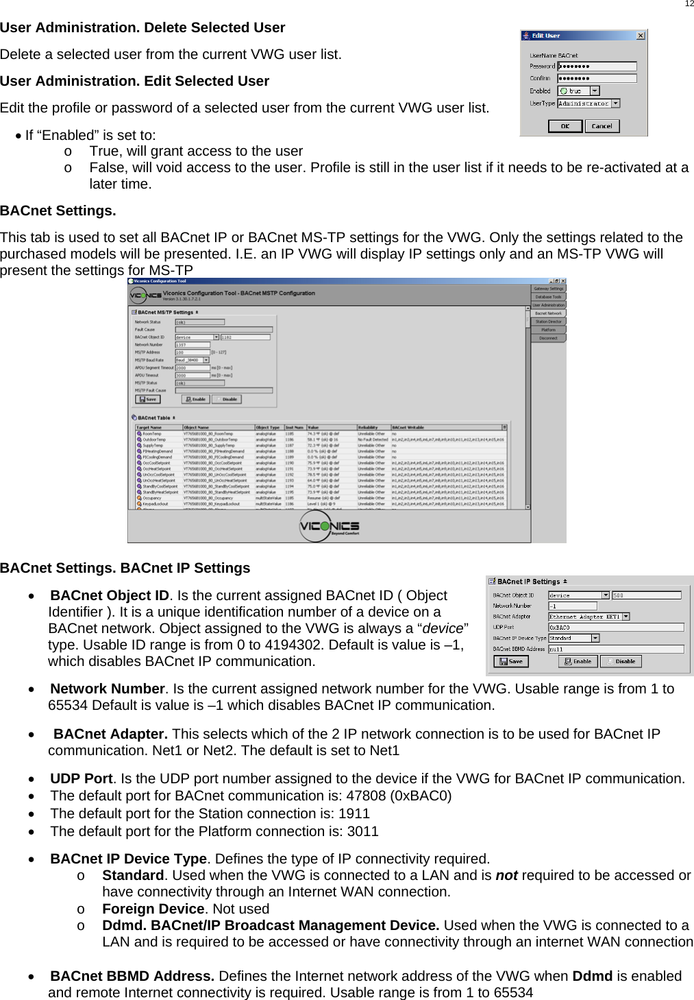  12User Administration. Delete Selected User  Delete a selected user from the current VWG user list.  User Administration. Edit Selected User  Edit the profile or password of a selected user from the current VWG user list.  • If “Enabled” is set to: o  True, will grant access to the user o  False, will void access to the user. Profile is still in the user list if it needs to be re-activated at a later time.  BACnet Settings.  This tab is used to set all BACnet IP or BACnet MS-TP settings for the VWG. Only the settings related to the purchased models will be presented. I.E. an IP VWG will display IP settings only and an MS-TP VWG will present the settings for MS-TP   BACnet Settings. BACnet IP Settings  •  BACnet Object ID. Is the current assigned BACnet ID ( Object Identifier ). It is a unique identification number of a device on a BACnet network. Object assigned to the VWG is always a “device” type. Usable ID range is from 0 to 4194302. Default is value is –1, which disables BACnet IP communication.  •  Network Number. Is the current assigned network number for the VWG. Usable range is from 1 to 65534 Default is value is –1 which disables BACnet IP communication.   •  BACnet Adapter. This selects which of the 2 IP network connection is to be used for BACnet IP communication. Net1 or Net2. The default is set to Net1  •  UDP Port. Is the UDP port number assigned to the device if the VWG for BACnet IP communication. •  The default port for BACnet communication is: 47808 (0xBAC0) •  The default port for the Station connection is: 1911 •  The default port for the Platform connection is: 3011  •  BACnet IP Device Type. Defines the type of IP connectivity required. o  Standard. Used when the VWG is connected to a LAN and is not required to be accessed or have connectivity through an Internet WAN connection. o  Foreign Device. Not used o  Ddmd. BACnet/IP Broadcast Management Device. Used when the VWG is connected to a LAN and is required to be accessed or have connectivity through an internet WAN connection  •  BACnet BBMD Address. Defines the Internet network address of the VWG when Ddmd is enabled and remote Internet connectivity is required. Usable range is from 1 to 65534 