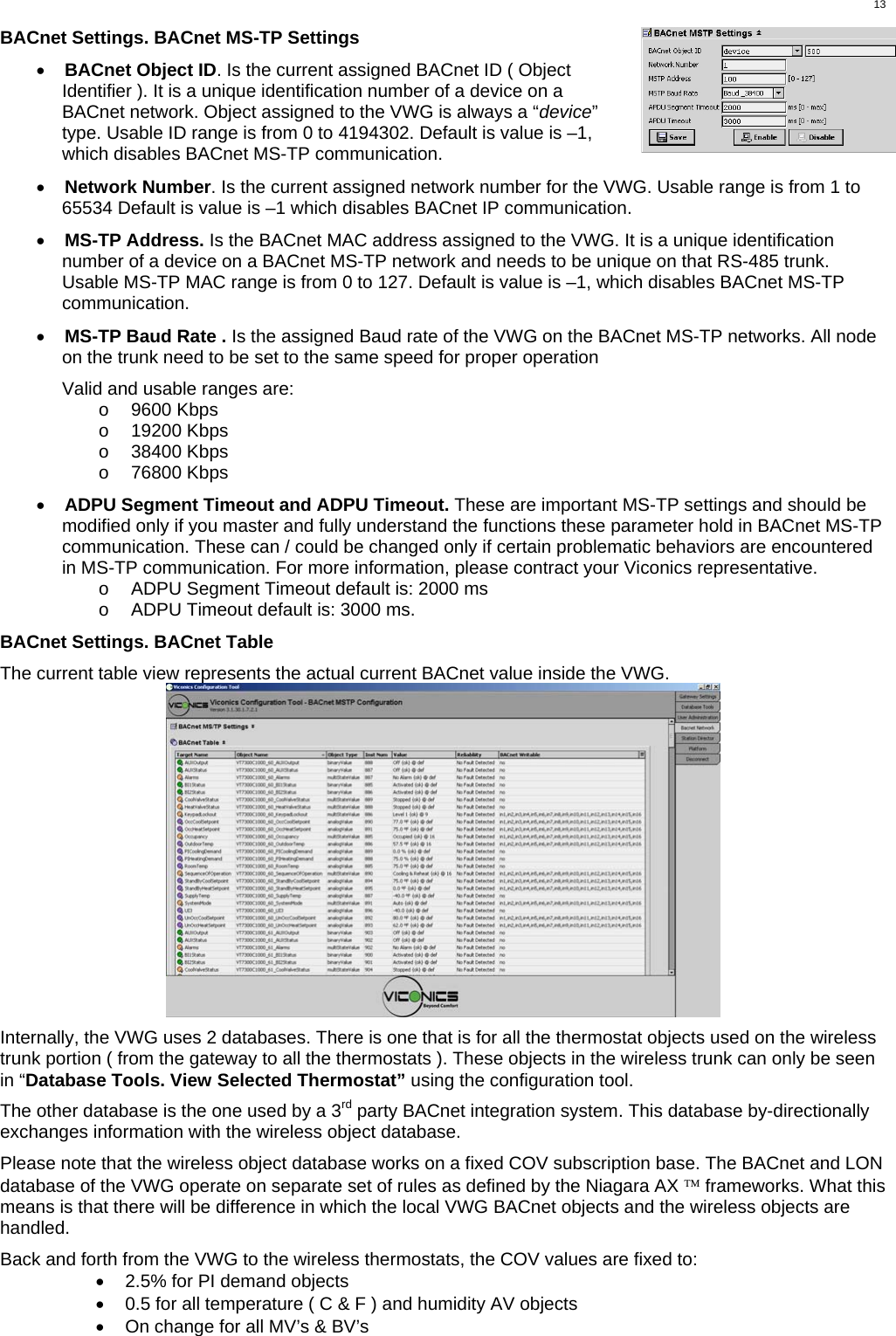  13 BACnet Settings. BACnet MS-TP Settings  •  BACnet Object ID. Is the current assigned BACnet ID ( Object Identifier ). It is a unique identification number of a device on a BACnet network. Object assigned to the VWG is always a “device” type. Usable ID range is from 0 to 4194302. Default is value is –1, which disables BACnet MS-TP communication.  •  Network Number. Is the current assigned network number for the VWG. Usable range is from 1 to 65534 Default is value is –1 which disables BACnet IP communication.  •  MS-TP Address. Is the BACnet MAC address assigned to the VWG. It is a unique identification number of a device on a BACnet MS-TP network and needs to be unique on that RS-485 trunk. Usable MS-TP MAC range is from 0 to 127. Default is value is –1, which disables BACnet MS-TP communication.  •  MS-TP Baud Rate . Is the assigned Baud rate of the VWG on the BACnet MS-TP networks. All node on the trunk need to be set to the same speed for proper operation  Valid and usable ranges are: o  9600 Kbps o  19200 Kbps o  38400 Kbps o  76800 Kbps  •  ADPU Segment Timeout and ADPU Timeout. These are important MS-TP settings and should be modified only if you master and fully understand the functions these parameter hold in BACnet MS-TP communication. These can / could be changed only if certain problematic behaviors are encountered in MS-TP communication. For more information, please contract your Viconics representative. o  ADPU Segment Timeout default is: 2000 ms o  ADPU Timeout default is: 3000 ms.  BACnet Settings. BACnet Table  The current table view represents the actual current BACnet value inside the VWG.   Internally, the VWG uses 2 databases. There is one that is for all the thermostat objects used on the wireless trunk portion ( from the gateway to all the thermostats ). These objects in the wireless trunk can only be seen in “Database Tools. View Selected Thermostat” using the configuration tool.   The other database is the one used by a 3rd party BACnet integration system. This database by-directionally exchanges information with the wireless object database.  Please note that the wireless object database works on a fixed COV subscription base. The BACnet and LON database of the VWG operate on separate set of rules as defined by the Niagara AX ™ frameworks. What this means is that there will be difference in which the local VWG BACnet objects and the wireless objects are handled.  Back and forth from the VWG to the wireless thermostats, the COV values are fixed to: •  2.5% for PI demand objects •  0.5 for all temperature ( C &amp; F ) and humidity AV objects •  On change for all MV’s &amp; BV’s 