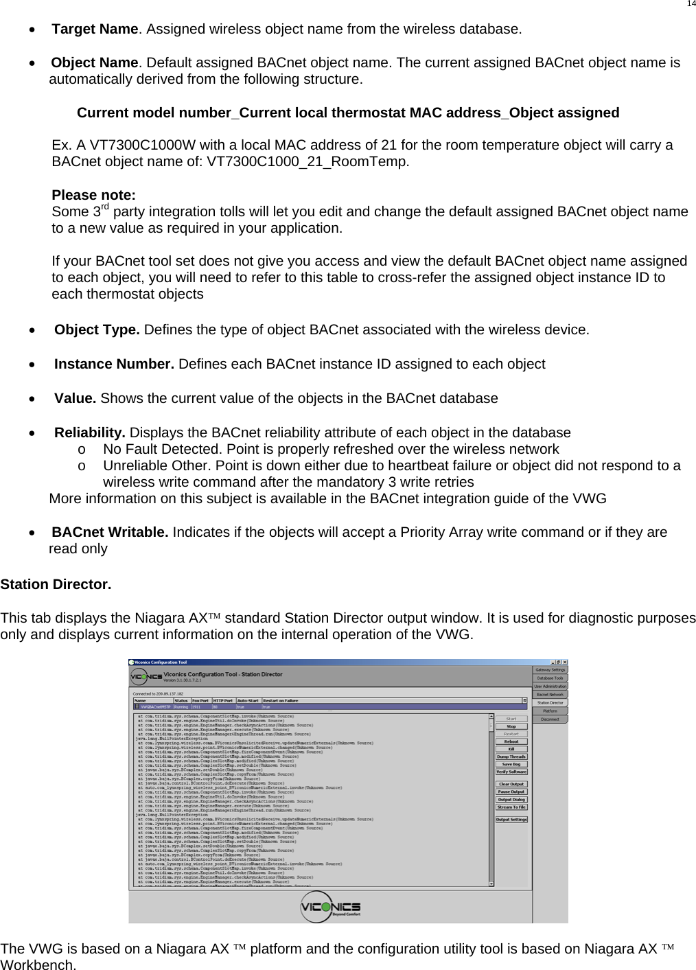  14•  Target Name. Assigned wireless object name from the wireless database.  •  Object Name. Default assigned BACnet object name. The current assigned BACnet object name is automatically derived from the following structure.   Current model number_Current local thermostat MAC address_Object assigned  Ex. A VT7300C1000W with a local MAC address of 21 for the room temperature object will carry a BACnet object name of: VT7300C1000_21_RoomTemp.   Please note: Some 3rd party integration tolls will let you edit and change the default assigned BACnet object name to a new value as required in your application.  If your BACnet tool set does not give you access and view the default BACnet object name assigned to each object, you will need to refer to this table to cross-refer the assigned object instance ID to each thermostat objects    •  Object Type. Defines the type of object BACnet associated with the wireless device.  •  Instance Number. Defines each BACnet instance ID assigned to each object  •  Value. Shows the current value of the objects in the BACnet database  •  Reliability. Displays the BACnet reliability attribute of each object in the database o  No Fault Detected. Point is properly refreshed over the wireless network o  Unreliable Other. Point is down either due to heartbeat failure or object did not respond to a wireless write command after the mandatory 3 write retries More information on this subject is available in the BACnet integration guide of the VWG  •  BACnet Writable. Indicates if the objects will accept a Priority Array write command or if they are read only   Station Director.  This tab displays the Niagara AX™ standard Station Director output window. It is used for diagnostic purposes only and displays current information on the internal operation of the VWG.    The VWG is based on a Niagara AX ™ platform and the configuration utility tool is based on Niagara AX ™ Workbench. 