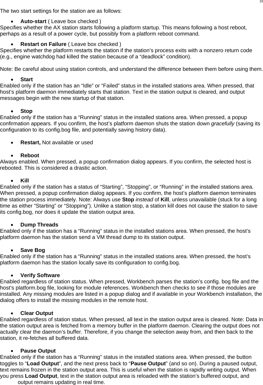  15 The two start settings for the station are as follows:  •  Auto-start ( Leave box checked ) Specifies whether the AX station starts following a platform startup. This means following a host reboot, perhaps as a result of a power cycle, but possibly from a platform reboot command.  •  Restart on Failure ( Leave box checked )  Specifies whether the platform restarts the station if the station’s process exits with a nonzero return code (e.g., engine watchdog had killed the station because of a “deadlock” condition).   Note: Be careful about using station controls, and understand the difference between them before using them.   •  Start Enabled only if the station has an “Idle” or “Failed” status in the installed stations area. When pressed, that host’s platform daemon immediately starts that station. Text in the station output is cleared, and output messages begin with the new startup of that station.  •  Stop Enabled only if the station has a “Running” status in the installed stations area. When pressed, a popup confirmation appears. If you confirm, the host’s platform daemon shuts the station down gracefully (saving its configuration to its config.bog file, and potentially saving history data).  •  Restart, Not available or used  •  Reboot Always enabled. When pressed, a popup confirmation dialog appears. If you confirm, the selected host is rebooted. This is considered a drastic action.   •  Kill Enabled only if the station has a status of “Starting”, “Stopping”, or “Running” in the installed stations area. When pressed, a popup confirmation dialog appears. If you confirm, the host’s platform daemon terminates the station process immediately. Note: Always use Stop instead of Kill, unless unavailable (stuck for a long time as either “Starting” or “Stopping”). Unlike a station stop, a station kill does not cause the station to save its config.bog, nor does it update the station output area.  •  Dump Threads Enabled only if the station has a “Running” status in the installed stations area. When pressed, the host’s platform daemon has the station send a VM thread dump to its station output.  •  Save Bog Enabled only if the station has a “Running” status in the installed stations area. When pressed, the host’s platform daemon has the station locally save its configuration to config.bog.  •  Verify Software Enabled regardless of station status. When pressed, Workbench parses the station’s config. bog file and the host’s platform.bog file, looking for module references. Workbench then checks to see if those modules are installed. Any missing modules are listed in a popup dialog and if available in your Workbench installation, the dialog offers to install the missing modules in the remote host.  •  Clear Output Enabled regardless of station status. When pressed, all text in the station output area is cleared. Note: Data in the station output area is fetched from a memory buffer in the platform daemon. Clearing the output does not actually clear the daemon’s buffer. Therefore, if you change the selection away from, and then back to the station, it re-fetches all buffered data.  •  Pause Output Enabled only if the station has a “Running” status in the installed stations area. When pressed, the button toggles to “Load Output”, and the next press back to “Pause Output” (and so on). During a paused output, text remains frozen in the station output area. This is useful when the station is rapidly writing output. When you press Load Output, text in the station output area is reloaded with the station’s buffered output, and output remains updating in real time. 
