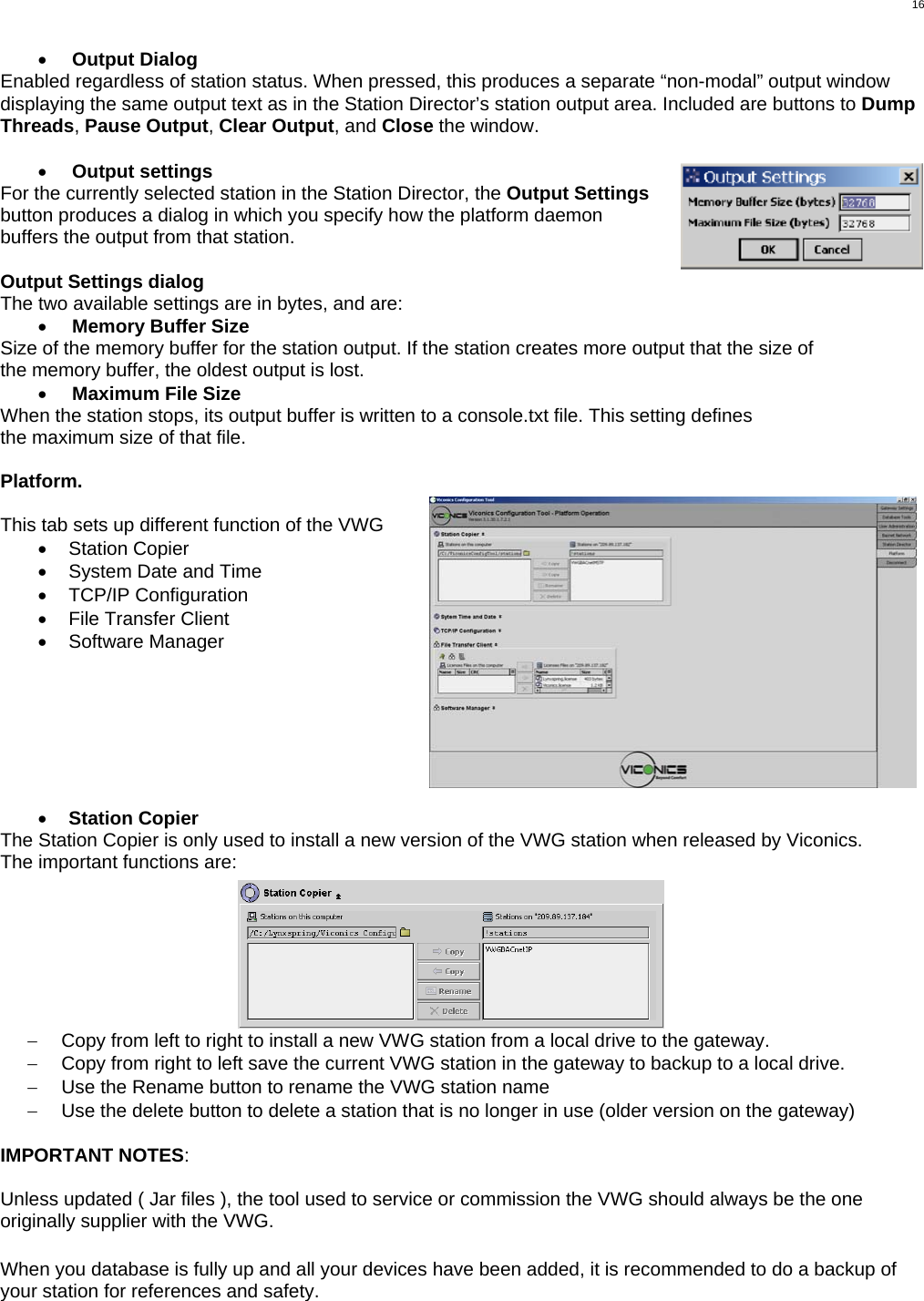  16 •  Output Dialog Enabled regardless of station status. When pressed, this produces a separate “non-modal” output window displaying the same output text as in the Station Director’s station output area. Included are buttons to Dump Threads, Pause Output, Clear Output, and Close the window.  •  Output settings For the currently selected station in the Station Director, the Output Settings button produces a dialog in which you specify how the platform daemon buffers the output from that station.  Output Settings dialog The two available settings are in bytes, and are: •  Memory Buffer Size Size of the memory buffer for the station output. If the station creates more output that the size of the memory buffer, the oldest output is lost. •  Maximum File Size When the station stops, its output buffer is written to a console.txt file. This setting defines the maximum size of that file.  Platform.  This tab sets up different function of the VWG •  Station Copier •  System Date and Time •  TCP/IP Configuration •  File Transfer Client •  Software Manager        •  Station Copier The Station Copier is only used to install a new version of the VWG station when released by Viconics.  The important functions are: −  Copy from left to right to install a new VWG station from a local drive to the gateway. −  Copy from right to left save the current VWG station in the gateway to backup to a local drive. −  Use the Rename button to rename the VWG station name −  Use the delete button to delete a station that is no longer in use (older version on the gateway)  IMPORTANT NOTES:   Unless updated ( Jar files ), the tool used to service or commission the VWG should always be the one originally supplier with the VWG.   When you database is fully up and all your devices have been added, it is recommended to do a backup of your station for references and safety.  