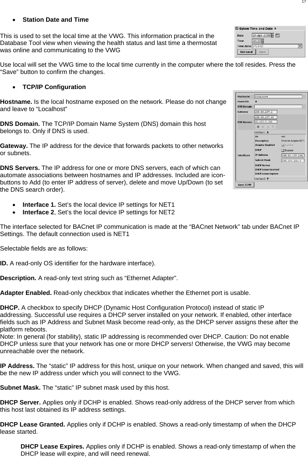  17 •  Station Date and Time  This is used to set the local time at the VWG. This information practical in the Database Tool view when viewing the health status and last time a thermostat was online and communicating to the VWG  Use local will set the VWG time to the local time currently in the computer where the toll resides. Press the “Save” button to confirm the changes.  •  TCP/IP Configuration  Hostname. Is the local hostname exposed on the network. Please do not change and leave to “Localhost”  DNS Domain. The TCP/IP Domain Name System (DNS) domain this host belongs to. Only if DNS is used.  Gateway. The IP address for the device that forwards packets to other networks or subnets.  DNS Servers. The IP address for one or more DNS servers, each of which can automate associations between hostnames and IP addresses. Included are icon-buttons to Add (to enter IP address of server), delete and move Up/Down (to set the DNS search order).  •  Interface 1. Set’s the local device IP settings for NET1 •  Interface 2, Set’s the local device IP settings for NET2  The interface selected for BACnet IP communication is made at the “BACnet Network” tab under BACnet IP Settings. The default connection used is NET1  Selectable fields are as follows:  ID. A read-only OS identifier for the hardware interface).  Description. A read-only text string such as “Ethernet Adapter”.  Adapter Enabled. Read-only checkbox that indicates whether the Ethernet port is usable.  DHCP. A checkbox to specify DHCP (Dynamic Host Configuration Protocol) instead of static IP addressing. Successful use requires a DHCP server installed on your network. If enabled, other interface fields such as IP Address and Subnet Mask become read-only, as the DHCP server assigns these after the platform reboots. Note: In general (for stability), static IP addressing is recommended over DHCP. Caution: Do not enable DHCP unless sure that your network has one or more DHCP servers! Otherwise, the VWG may become unreachable over the network.  IP Address. The “static” IP address for this host, unique on your network. When changed and saved, this will be the new IP address under which you will connect to the VWG.  Subnet Mask. The “static” IP subnet mask used by this host.  DHCP Server. Applies only if DCHP is enabled. Shows read-only address of the DHCP server from which this host last obtained its IP address settings.  DHCP Lease Granted. Applies only if DCHP is enabled. Shows a read-only timestamp of when the DHCP lease started.  DHCP Lease Expires. Applies only if DCHP is enabled. Shows a read-only timestamp of when the DHCP lease will expire, and will need renewal. 