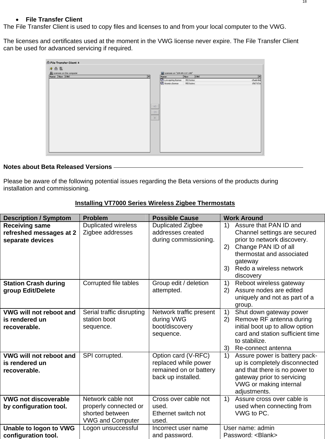  18 •  File Transfer Client The File Transfer Client is used to copy files and licenses to and from your local computer to the VWG.  The licenses and certificates used at the moment in the VWG license never expire. The File Transfer Client can be used for advanced servicing if required.    Notes about Beta Released Versions     Please be aware of the following potential issues regarding the Beta versions of the products during installation and commissioning.  Installing VT7000 Series Wireless Zigbee Thermostats  Description / Symptom  Problem  Possible Cause  Work Around Receiving same refreshed messages at 2 separate devices Duplicated wireless Zigbee addresses  Duplicated Zigbee addresses created during commissioning. 1)  Assure that PAN ID and Channel settings are secured prior to network discovery. 2)  Change PAN ID of all thermostat and associated gateway 3)  Redo a wireless network discovery Station Crash during group Edit/Delete  Corrupted file tables  Group edit / deletion attempted.  1)  Reboot wireless gateway 2)  Assure nodes are edited uniquely and not as part of a group.  VWG will not reboot and is rendered un recoverable. Serial traffic disrupting station boot sequence. Network traffic present during VWG boot/discovery sequence. 1)  Shut down gateway power 2)  Remove RF antenna during initial boot up to allow option card and station sufficient time to stabilize. 3) Re-connect antenna VWG will not reboot and is rendered un recoverable. SPI corrupted.  Option card (V-RFC) replaced while power remained on or battery back up installed. 1)  Assure power is battery pack-up is completely disconnected and that there is no power to gateway prior to servicing VWG or making internal adjustments. VWG not discoverable by configuration tool.  Network cable not properly connected or shorted between VWG and Computer Cross over cable not used. Ethernet switch not used. 1)  Assure cross over cable is used when connecting from VWG to PC. Unable to logon to VWG configuration tool.  Logon unsuccessful  Incorrect user name and password.  User name: admin Password: &lt;Blank&gt;  