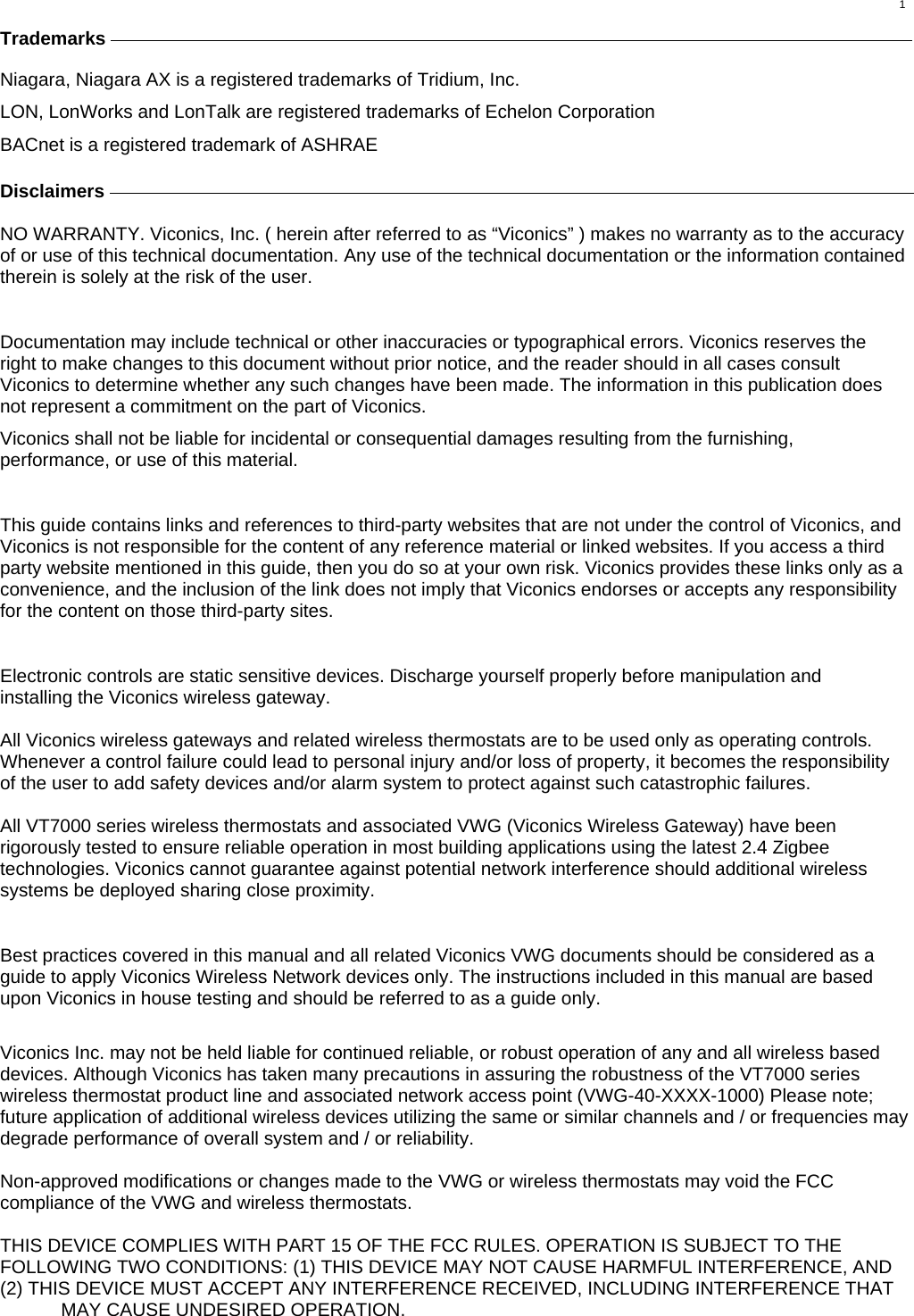  1 Trademarks     Niagara, Niagara AX is a registered trademarks of Tridium, Inc. LON, LonWorks and LonTalk are registered trademarks of Echelon Corporation BACnet is a registered trademark of ASHRAE  Disclaimers         NO WARRANTY. Viconics, Inc. ( herein after referred to as “Viconics” ) makes no warranty as to the accuracy of or use of this technical documentation. Any use of the technical documentation or the information contained therein is solely at the risk of the user.   Documentation may include technical or other inaccuracies or typographical errors. Viconics reserves the right to make changes to this document without prior notice, and the reader should in all cases consult Viconics to determine whether any such changes have been made. The information in this publication does not represent a commitment on the part of Viconics. Viconics shall not be liable for incidental or consequential damages resulting from the furnishing, performance, or use of this material.  This guide contains links and references to third-party websites that are not under the control of Viconics, and Viconics is not responsible for the content of any reference material or linked websites. If you access a third party website mentioned in this guide, then you do so at your own risk. Viconics provides these links only as a convenience, and the inclusion of the link does not imply that Viconics endorses or accepts any responsibility for the content on those third-party sites.  Electronic controls are static sensitive devices. Discharge yourself properly before manipulation and installing the Viconics wireless gateway.  All Viconics wireless gateways and related wireless thermostats are to be used only as operating controls. Whenever a control failure could lead to personal injury and/or loss of property, it becomes the responsibility of the user to add safety devices and/or alarm system to protect against such catastrophic failures.  All VT7000 series wireless thermostats and associated VWG (Viconics Wireless Gateway) have been rigorously tested to ensure reliable operation in most building applications using the latest 2.4 Zigbee technologies. Viconics cannot guarantee against potential network interference should additional wireless systems be deployed sharing close proximity.  Best practices covered in this manual and all related Viconics VWG documents should be considered as a guide to apply Viconics Wireless Network devices only. The instructions included in this manual are based upon Viconics in house testing and should be referred to as a guide only.  Viconics Inc. may not be held liable for continued reliable, or robust operation of any and all wireless based devices. Although Viconics has taken many precautions in assuring the robustness of the VT7000 series wireless thermostat product line and associated network access point (VWG-40-XXXX-1000) Please note; future application of additional wireless devices utilizing the same or similar channels and / or frequencies may degrade performance of overall system and / or reliability.  Non-approved modifications or changes made to the VWG or wireless thermostats may void the FCC compliance of the VWG and wireless thermostats.   THIS DEVICE COMPLIES WITH PART 15 OF THE FCC RULES. OPERATION IS SUBJECT TO THE FOLLOWING TWO CONDITIONS: (1) THIS DEVICE MAY NOT CAUSE HARMFUL INTERFERENCE, AND (2) THIS DEVICE MUST ACCEPT ANY INTERFERENCE RECEIVED, INCLUDING INTERFERENCE THAT MAY CAUSE UNDESIRED OPERATION.  
