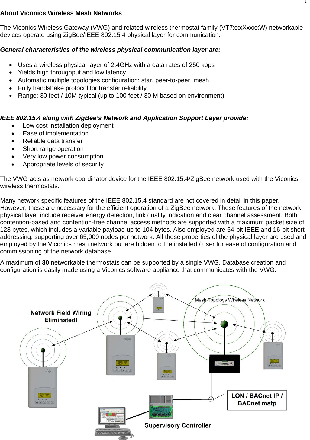  2 About Viconics Wireless Mesh Networks                 The Viconics Wireless Gateway (VWG) and related wireless thermostat family (VT7xxxXxxxxW) networkable devices operate using ZigBee/IEEE 802.15.4 physical layer for communication.  General characteristics of the wireless physical communication layer are:  •  Uses a wireless physical layer of 2.4GHz with a data rates of 250 kbps •  Yields high throughput and low latency •  Automatic multiple topologies configuration: star, peer-to-peer, mesh •  Fully handshake protocol for transfer reliability •  Range: 30 feet / 10M typical (up to 100 feet / 30 M based on environment)   IEEE 802.15.4 along with ZigBee’s Network and Application Support Layer provide: •  Low cost installation deployment •  Ease of implementation •  Reliable data transfer •  Short range operation •  Very low power consumption •  Appropriate levels of security  The VWG acts as network coordinator device for the IEEE 802.15.4/ZigBee network used with the Viconics wireless thermostats.  Many network specific features of the IEEE 802.15.4 standard are not covered in detail in this paper. However, these are necessary for the efficient operation of a ZigBee network. These features of the network physical layer include receiver energy detection, link quality indication and clear channel assessment. Both contention-based and contention-free channel access methods are supported with a maximum packet size of 128 bytes, which includes a variable payload up to 104 bytes. Also employed are 64-bit IEEE and 16-bit short addressing, supporting over 65,000 nodes per network. All those properties of the physical layer are used and employed by the Viconics mesh network but are hidden to the installed / user for ease of configuration and commissioning of the network database. A maximum of 30 networkable thermostats can be supported by a single VWG. Database creation and configuration is easily made using a Viconics software appliance that communicates with the VWG. 