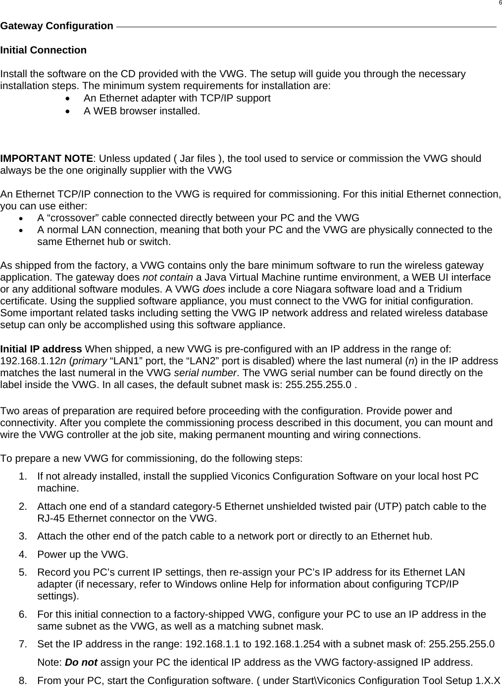  6 Gateway Configuration     Initial Connection  Install the software on the CD provided with the VWG. The setup will guide you through the necessary installation steps. The minimum system requirements for installation are: •  An Ethernet adapter with TCP/IP support •  A WEB browser installed.    IMPORTANT NOTE: Unless updated ( Jar files ), the tool used to service or commission the VWG should always be the one originally supplier with the VWG  An Ethernet TCP/IP connection to the VWG is required for commissioning. For this initial Ethernet connection, you can use either:  •  A “crossover” cable connected directly between your PC and the VWG •  A normal LAN connection, meaning that both your PC and the VWG are physically connected to the same Ethernet hub or switch.   As shipped from the factory, a VWG contains only the bare minimum software to run the wireless gateway application. The gateway does not contain a Java Virtual Machine runtime environment, a WEB UI interface or any additional software modules. A VWG does include a core Niagara software load and a Tridium certificate. Using the supplied software appliance, you must connect to the VWG for initial configuration. Some important related tasks including setting the VWG IP network address and related wireless database setup can only be accomplished using this software appliance.   Initial IP address When shipped, a new VWG is pre-configured with an IP address in the range of: 192.168.1.12n (primary “LAN1” port, the “LAN2” port is disabled) where the last numeral (n) in the IP address matches the last numeral in the VWG serial number. The VWG serial number can be found directly on the label inside the VWG. In all cases, the default subnet mask is: 255.255.255.0 .   Two areas of preparation are required before proceeding with the configuration. Provide power and connectivity. After you complete the commissioning process described in this document, you can mount and wire the VWG controller at the job site, making permanent mounting and wiring connections.  To prepare a new VWG for commissioning, do the following steps: 1.  If not already installed, install the supplied Viconics Configuration Software on your local host PC machine. 2.  Attach one end of a standard category-5 Ethernet unshielded twisted pair (UTP) patch cable to the RJ-45 Ethernet connector on the VWG. 3.  Attach the other end of the patch cable to a network port or directly to an Ethernet hub. 4.  Power up the VWG. 5.  Record you PC’s current IP settings, then re-assign your PC’s IP address for its Ethernet LAN adapter (if necessary, refer to Windows online Help for information about configuring TCP/IP settings). 6.  For this initial connection to a factory-shipped VWG, configure your PC to use an IP address in the same subnet as the VWG, as well as a matching subnet mask. 7.  Set the IP address in the range: 192.168.1.1 to 192.168.1.254 with a subnet mask of: 255.255.255.0   Note: Do not assign your PC the identical IP address as the VWG factory-assigned IP address. 8.  From your PC, start the Configuration software. ( under Start\Viconics Configuration Tool Setup 1.X.X  