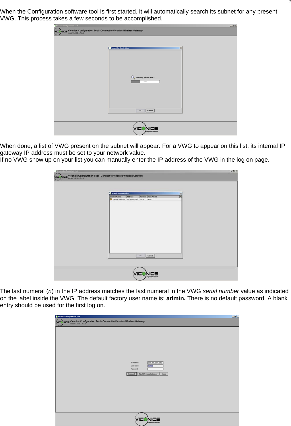  7When the Configuration software tool is first started, it will automatically search its subnet for any present VWG. This process takes a few seconds to be accomplished.    When done, a list of VWG present on the subnet will appear. For a VWG to appear on this list, its internal IP gateway IP address must be set to your network value. If no VWG show up on your list you can manually enter the IP address of the VWG in the log on page.    The last numeral (n) in the IP address matches the last numeral in the VWG serial number value as indicated on the label inside the VWG. The default factory user name is: admin. There is no default password. A blank entry should be used for the first log on.  