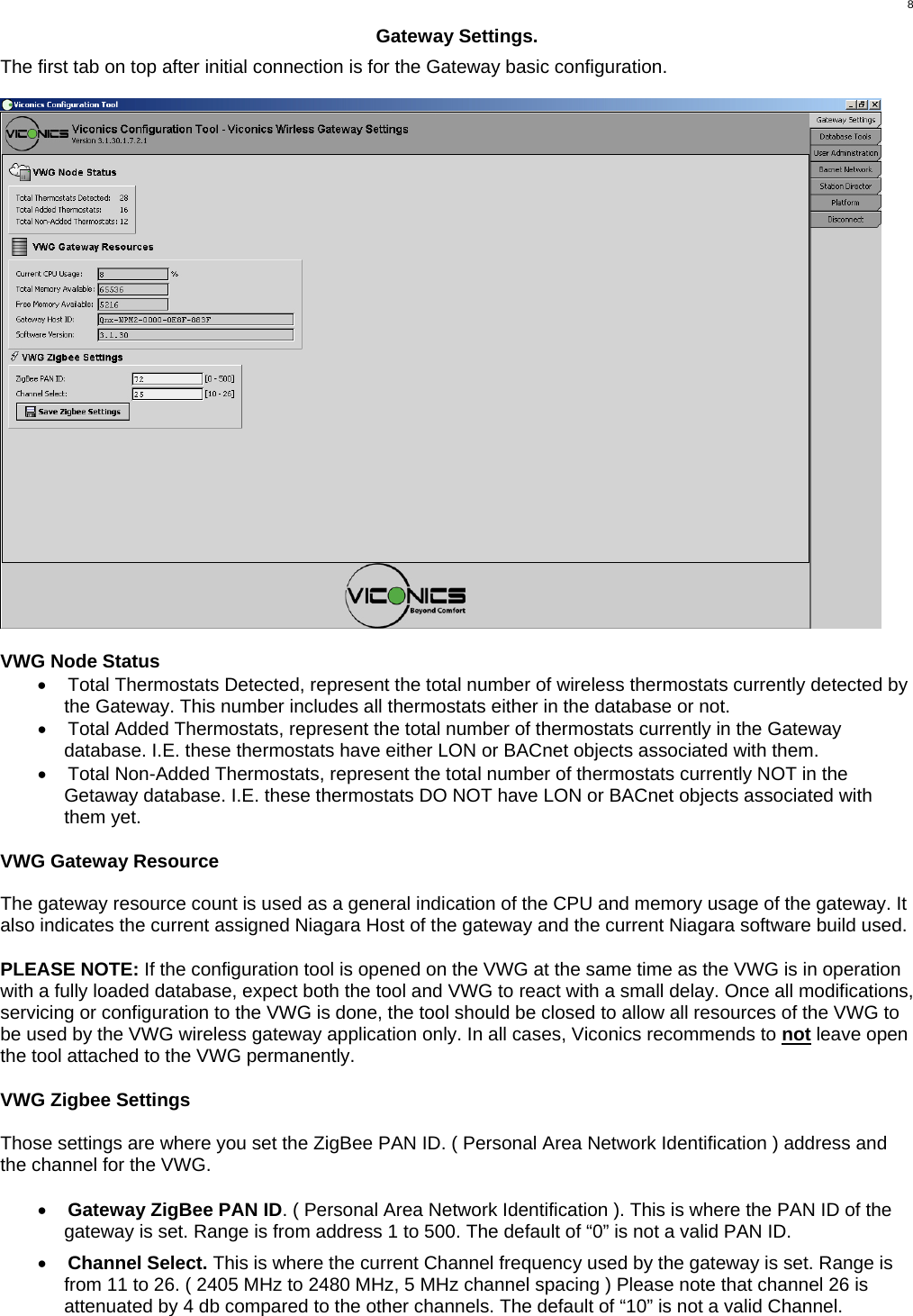  8Gateway Settings.  The first tab on top after initial connection is for the Gateway basic configuration.    VWG Node Status •  Total Thermostats Detected, represent the total number of wireless thermostats currently detected by the Gateway. This number includes all thermostats either in the database or not. •  Total Added Thermostats, represent the total number of thermostats currently in the Gateway database. I.E. these thermostats have either LON or BACnet objects associated with them. •  Total Non-Added Thermostats, represent the total number of thermostats currently NOT in the Getaway database. I.E. these thermostats DO NOT have LON or BACnet objects associated with them yet.  VWG Gateway Resource  The gateway resource count is used as a general indication of the CPU and memory usage of the gateway. It also indicates the current assigned Niagara Host of the gateway and the current Niagara software build used.  PLEASE NOTE: If the configuration tool is opened on the VWG at the same time as the VWG is in operation with a fully loaded database, expect both the tool and VWG to react with a small delay. Once all modifications, servicing or configuration to the VWG is done, the tool should be closed to allow all resources of the VWG to be used by the VWG wireless gateway application only. In all cases, Viconics recommends to not leave open the tool attached to the VWG permanently.  VWG Zigbee Settings  Those settings are where you set the ZigBee PAN ID. ( Personal Area Network Identification ) address and the channel for the VWG.  •  Gateway ZigBee PAN ID. ( Personal Area Network Identification ). This is where the PAN ID of the gateway is set. Range is from address 1 to 500. The default of “0” is not a valid PAN ID.  •  Channel Select. This is where the current Channel frequency used by the gateway is set. Range is from 11 to 26. ( 2405 MHz to 2480 MHz, 5 MHz channel spacing ) Please note that channel 26 is attenuated by 4 db compared to the other channels. The default of “10” is not a valid Channel. 