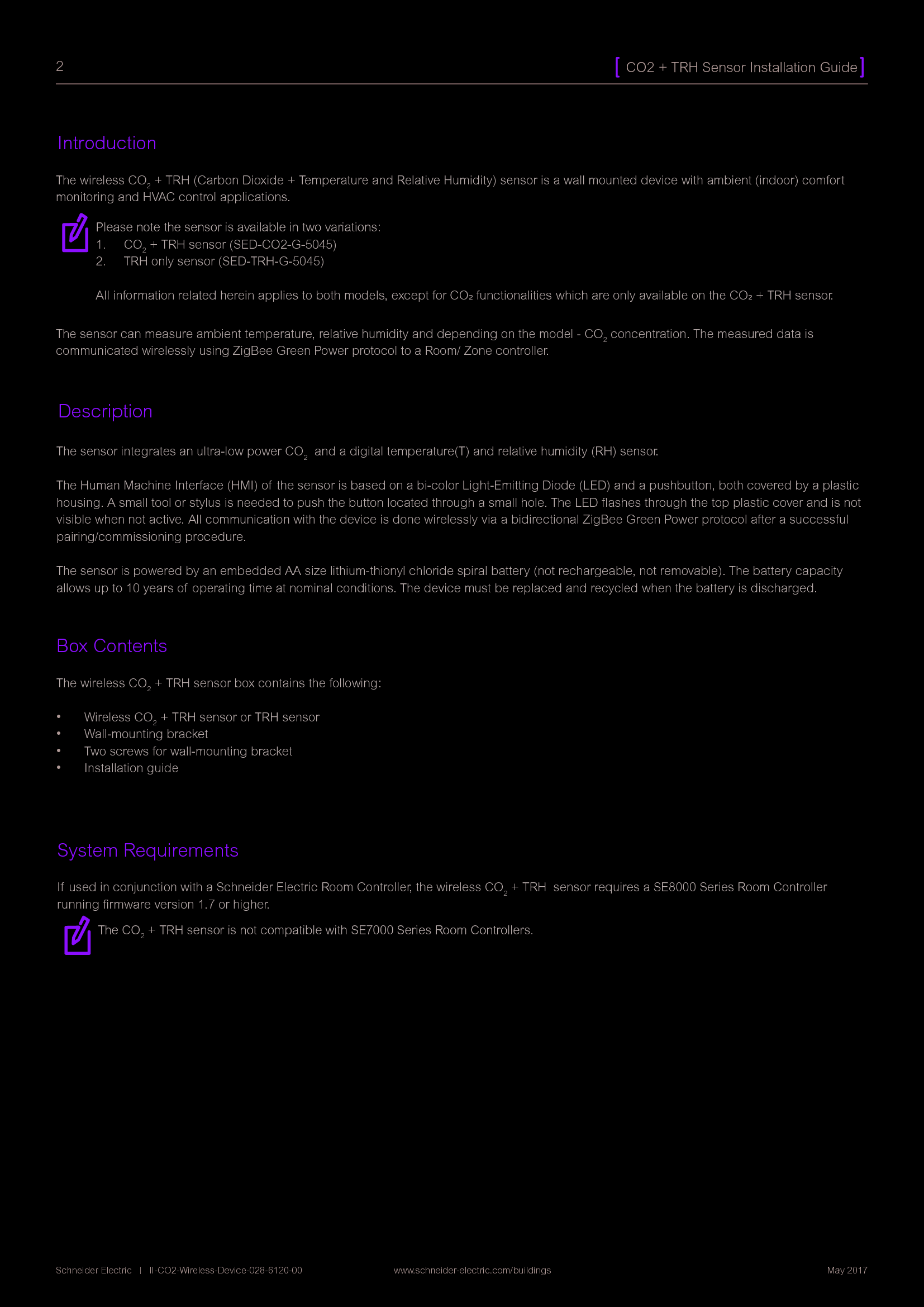 2CO2 + TRH Sensor Installation GuideSchneider Electric   |   II-CO2-Wireless-Device-028-6120-00                www.schneider-electric.com/buildings  May 2017IntroductionDescriptionThe wireless CO2 + TRH (Carbon Dioxide + Temperature and Relative Humidity) sensor is a wall mounted device with ambient (indoor) comfort monitoring and HVAC control applications. The sensor can measure ambient temperature, relative humidity and depending on the model - CO2 concentration. The measured data is communicated wirelessly using ZigBee Green Power protocol to a Room/ Zone controller.The sensor integrates an ultra-low power CO2  and a digital temperature(T) and relative humidity (RH) sensor.The Human Machine Interface (HMI) of the sensor is based on a bi-color Light-Emitting Diode (LED) and a pushbutton, both covered by a plastic housing. A small tool or stylus is needed to push the button located through a small hole. The LED ﬂashes through the top plastic cover and is not visible when not active. All communication with the device is done wirelessly via a bidirectional ZigBee Green Power protocol after a successful pairing/commissioning procedure. The sensor is powered by an embedded AA size lithium-thionyl chloride spiral battery (not rechargeable, not removable). The battery capacity allows up to 10 years of  operating time at nominal conditions. The device must be replaced and recycled when the battery is discharged.Box ContentsThe wireless CO2 + TRH sensor box contains the following:•  Wireless CO2 + TRH sensor or TRH sensor•  Wall-mounting bracket•  Two screws for wall-mounting bracket•  Installation guideSystem RequirementsIf used in conjunction with a Schneider Electric Room Controller, the wireless CO2 + TRH  sensor requires a SE8000 Series Room Controller running ﬁrmware version 1.7 or higher.The CO2 + TRH sensor is not compatible with SE7000 Series Room Controllers.Please note the sensor is available in two variations:1.  CO2 + TRH sensor (SED-CO2-G-5045)2.  TRH only sensor (SED-TRH-G-5045)All information related herein applies to both models, except for CO2 functionalities which are only available on the CO2 + TRH sensor.