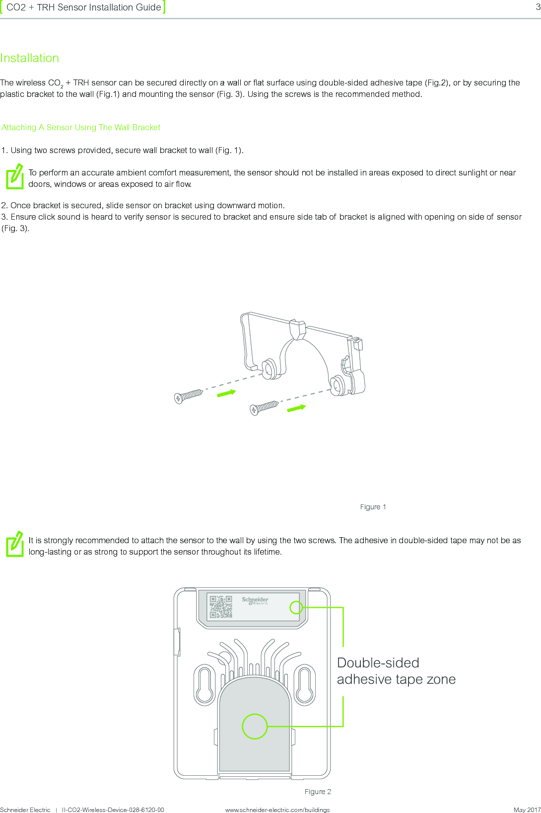 Schneider Electric   |   II-CO2-Wireless-Device-028-6120-00                    www.schneider-electric.com/buildings  May 20173CO2 + TRH Sensor Installation GuideFigure 2InstallationThe wireless CO2 + TRH sensor can be secured directly on a wall or ﬂat surface using double-sided adhesive tape (Fig.2), or by securing the plastic bracket to the wall (Fig.1) and mounting the sensor (Fig. 3). Using the screws is the recommended method.Figure 1Double-sided adhesive tape zoneAttaching A Sensor Using The Wall Bracket1. Using two screws provided, secure wall bracket to wall (Fig. 1).To perform an accurate ambient comfort measurement, the sensor should not be installed in areas exposed to direct sunlight or near doors, windows or areas exposed to air ow.2. Once bracket is secured, slide sensor on bracket using downward motion. 3. Ensure click sound is heard to verify sensor is secured to bracket and ensure side tab of  bracket is aligned with opening on side of sensor (Fig. 3).It is strongly recommended to attach the sensor to the wall by using the two screws. The adhesive in double-sided tape may not be as long-lasting or as strong to support the sensor throughout its lifetime.