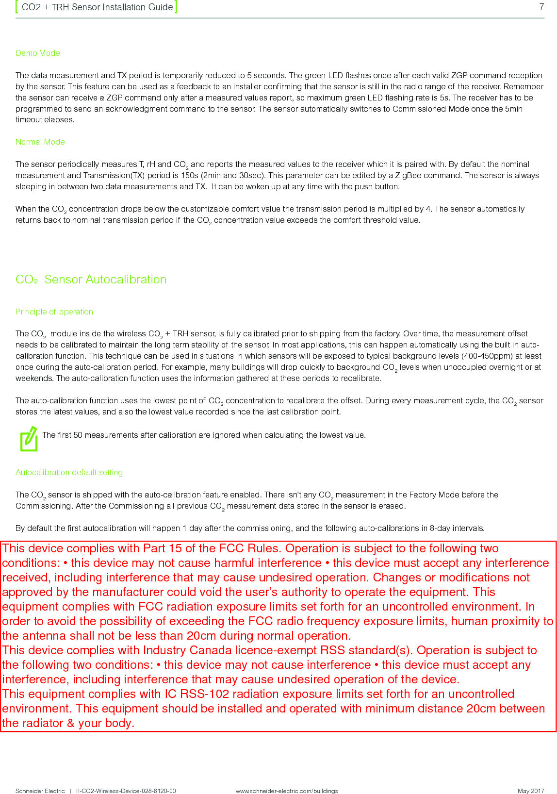 Schneider Electric   |   II-CO2-Wireless-Device-028-6120-00                    www.schneider-electric.com/buildings  May 20177CO2 + TRH Sensor Installation GuideCO2  Sensor AutocalibrationPrinciple of operationThe CO2  module inside the wireless CO2 + TRH sensor, is fully calibrated prior to shipping from the factory. Over time, the measurement offset needs to be calibrated to maintain the long term stability of  the sensor. In most applications, this can happen automatically using the built in auto-calibration function. This technique can be used in situations in which sensors will be exposed to typical background levels (400-450ppm) at least once during the auto-calibration period. For example, many buildings will drop quickly to background CO2 levels when unoccupied overnight or at weekends. The auto-calibration function uses the information gathered at these periods to recalibrate.The auto-calibration function uses the lowest point of CO2 concentration to recalibrate the offset. During every measurement cycle, the CO2 sensor stores the latest values, and also the lowest value recorded since the last calibration point.The ﬁrst 50 measurements after calibration are ignored when calculating the lowest value.Autocalibration default settingThe CO2 sensor is shipped with the auto-calibration feature enabled. There isn’t any CO2 measurement in the Factory Mode before the Commissioning. After the Commissioning all previous CO2 measurement data stored in the sensor is erased.By default the ﬁrst autocalibration will happen 1 day after the commissioning, and the following auto-calibrations in 8-day intervals.Demo ModeThe data measurement and TX period is temporarily reduced to 5 seconds. The green LED ﬂashes once after each valid ZGP command reception by the sensor. This feature can be used as a feedback to an installer conﬁrming that the sensor is still in the radio range of  the receiver. Remember the sensor can receive a ZGP command only after a measured values report, so maximum green LED ﬂashing rate is 5s. The receiver has to be programmed to send an acknowledgment command to the sensor. The sensor automatically switches to Commissioned Mode once the 5min timeout elapses.Normal ModeThe sensor periodically measures T, rH and CO2 and reports the measured values to the receiver which it is paired with. By default the nominal measurement and Transmission(TX) period is 150s (2min and 30sec). This parameter can be edited by a ZigBee command. The sensor is always sleeping in between two data measurements and TX.  It can be woken up at any time with the push button.When the CO2 concentration drops below the customizable comfort value the transmission period is multiplied by 4. The sensor automatically returns back to nominal transmission period if the CO2 concentration value exceeds the comfort threshold value.This device complies with Part 15 of the FCC Rules. Operation is subject to the following two conditions: • this device may not cause harmful interference • this device must accept any interference received, including interference that may cause undesired operation. Changes or modifications not approved by the manufacturer could void the user’s authority to operate the equipment. This equipment complies with FCC radiation exposure limits set forth for an uncontrolled environment. In order to avoid the possibility of exceeding the FCC radio frequency exposure limits, human proximity to the antenna shall not be less than 20cm during normal operation. This device complies with Industry Canada licence-exempt RSS standard(s). Operation is subject to the following two conditions: • this device may not cause interference • this device must accept any interference, including interference that may cause undesired operation of the device. This equipment complies with IC RSS-102 radiation exposure limits set forth for an uncontrolled environment. This equipment should be installed and operated with minimum distance 20cm between the radiator &amp; your body. Le présent appareil est conforme aux CNR d’Industrie Canada applicables aux appareils radio exempts de licence. L’exploitation est autorisée aux deux conditions suivantes : • l’appareil ne doit pas produire de brouillage • l’utilisateur de l’appareil doit accepter tout brouillage radioélectrique subi, même si le brouillage est susceptible d’en compromettre le fonctionnement.
