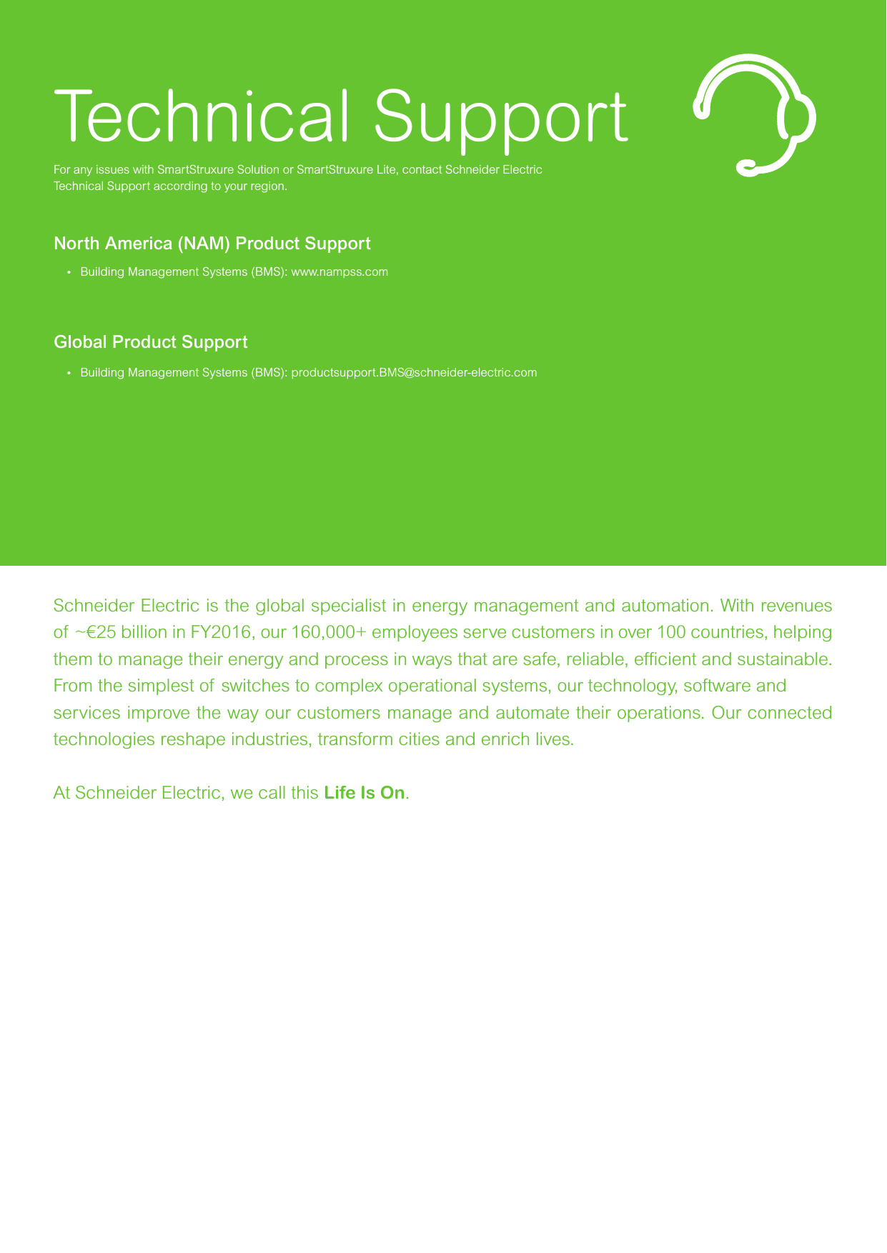 Technical SupportFor any issues with SmartStruxure Solution or SmartStruxure Lite, contact Schneider ElectricTechnical Support according to your region.North America (NAM) Product Support•  Building Management Systems (BMS): www.nampss.comGlobal Product Support•  Building Management Systems (BMS): productsupport.BMS@schneider-electric.com   https://exchangecommunity.schneider-electric.com/community/bms/smartstruxure-liteSchneider Electric is the global specialist in energy management and automation. With revenues of ~€25 billion in FY2016, our 160,000+ employees serve customers in over 100 countries, helping them to manage their energy and process in ways that are safe, reliable, efﬁcient and sustainable. From the simplest of switches to complex operational systems, our technology, software and services improve the way our customers manage and automate their operations. Our connected technologies reshape industries, transform cities and enrich lives.At Schneider Electric, we call this Life Is On.