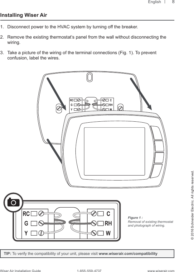  English© 2016 Schneider Electric. All rights reserved.Wiser Air Installation Guide                                        1-855-559-4737                                                    www.wiserair.comInstalling Wiser Air1.  Disconnect power to the HVAC system by turning off the breaker.2.  Remove the existing thermostat’s panel from the wall without disconnecting the wiring. 3.  Take a picture of the wiring of the terminal connections (Fig. 1). To prevent  confusion, label the wires. Figure 1 : Removal of existing thermostat and photograph of wiring.TIP: To verify the compatibility of your unit, please visit www.wiserair.com/compatibility8